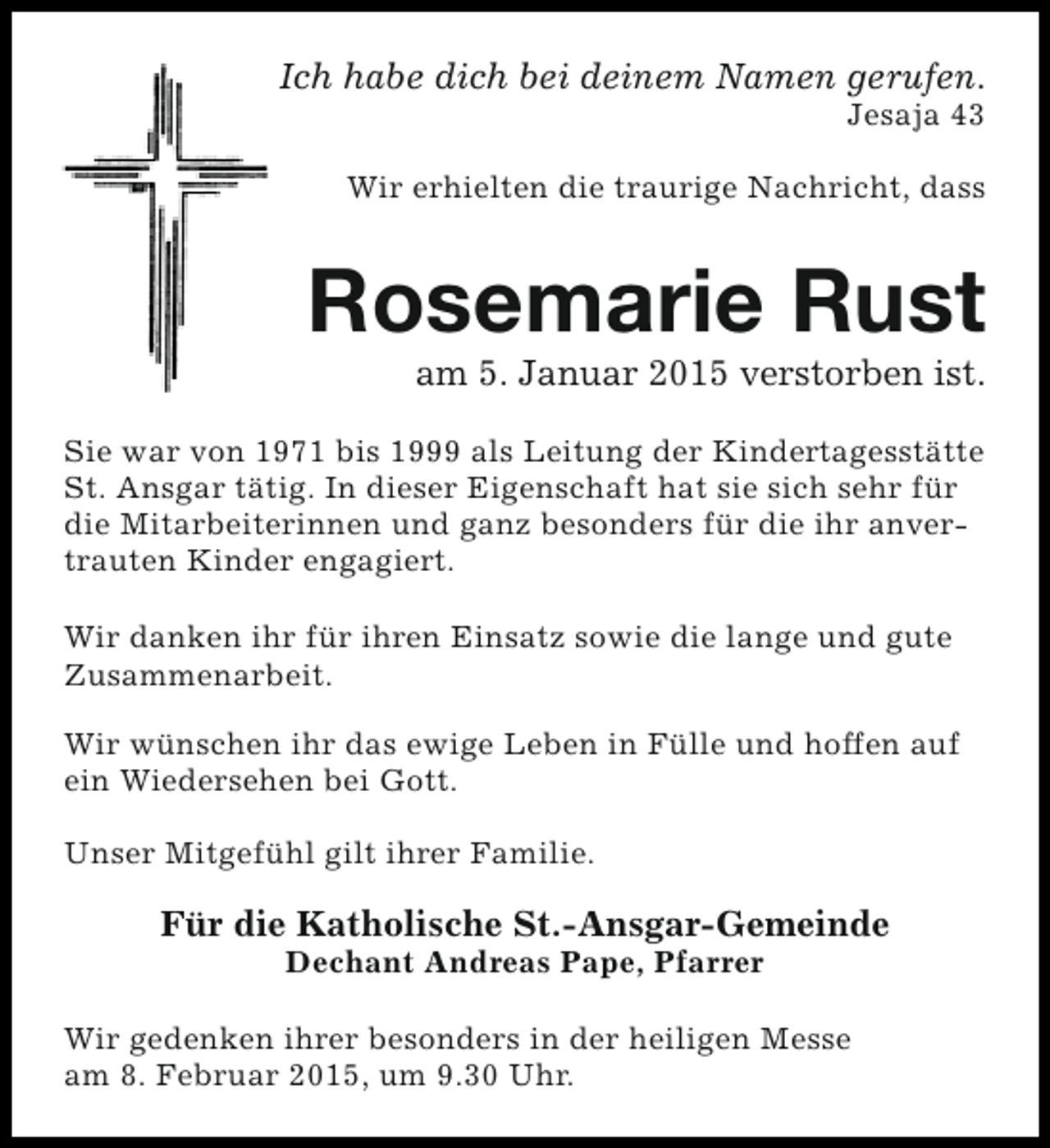 <p>Ich habe dich bei deinem Namen gerufen.<br />Jesaja 43</p><p>Wir erhielten die traurige Nachricht, dass</p><p>Rosemarie Rust<br />am 5. Januar 2015 verstorben ist.</p><p>Sie war von 1971 bis 1999 als Leitung der Kindertagesstätte<br />St. Ansgar tätig. In dieser Eigenschaft hat sie sich sehr für<br />die Mitarbeiterinnen und ganz besonders für die ihr anvertrauten Kinder engagiert.<br />Wir danken ihr für ihren Einsatz sowie die lange und gute<br />Zusammenarbeit.<br />Wir wünschen ihr das ewige Leben in Fülle und hoffen auf<br />ein Wiedersehen bei Gott.<br />Unser Mitgefühl gilt ihrer Familie.</p><p>Für die Katholische St.-Ansgar-Gemeinde<br />Dechant Andreas Pape, Pfarrer</p><p>Wir gedenken ihrer besonders in der heiligen Messe<br />am 8. Februar 2015, um 9.30 Uhr.</p>
