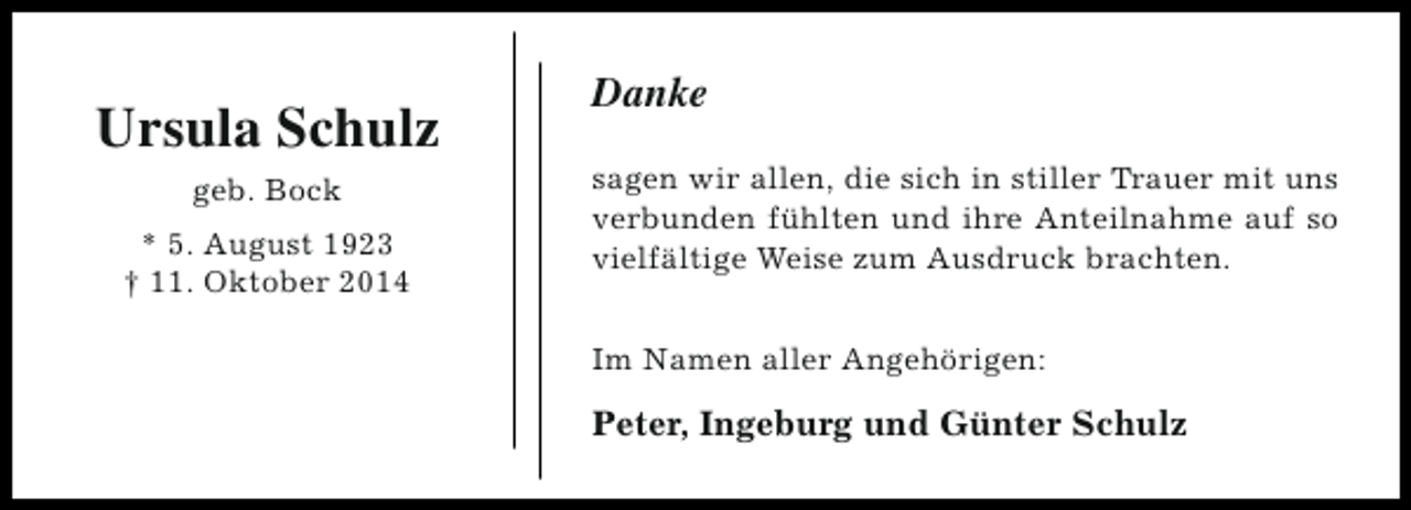 <p>Ursula Schulz<br />geb. Bock<br />* 5. August 1923<br />† 11. Oktober 2014</p><p>Danke<br />sagen wir allen, die sich in stiller Trauer mit uns<br />verbunden fühlten und ihre Anteilnahme auf so<br />vielfältige Weise zum Ausdruck brachten.<br />Im Namen aller Angehörigen:</p><p>Peter, Ingeburg und Günter Schulz</p>