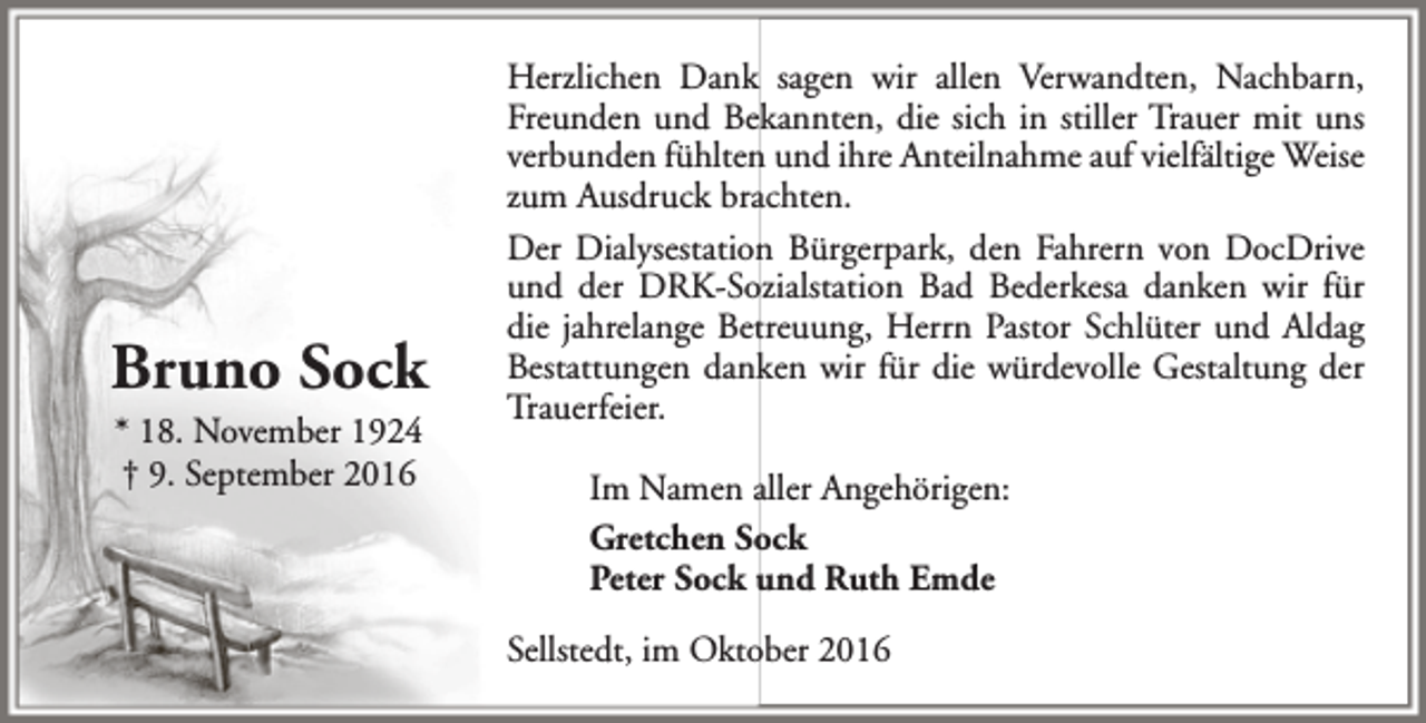 <p>Bruno Sock<br />* 18. November 1924<br />† 9. September 2016</p><p>Herzlichen Dank sagen wir allen Verwandten, Nachbarn,<br />Freunden und Bekannten, die sich in stiller Trauer mit uns<br />verbunden fühlten und ihre Anteilnahme auf vielfältige Weise<br />zum Ausdruck brachten.<br />Der Dialysestation Bürgerpark, den Fahrern von DocDrive<br />und der DRK-Sozialstation Bad Bederkesa danken wir für<br />die jahrelange Betreuung, Herrn Pastor Schlüter und Aldag<br />Bestattungen danken wir für die würdevolle Gestaltung der<br />Trauerfeier.<br />Im Namen aller Angehörigen:<br />Gretchen Sock<br />Peter Sock und Ruth Emde<br />Sellstedt, im Oktober 2016</p>