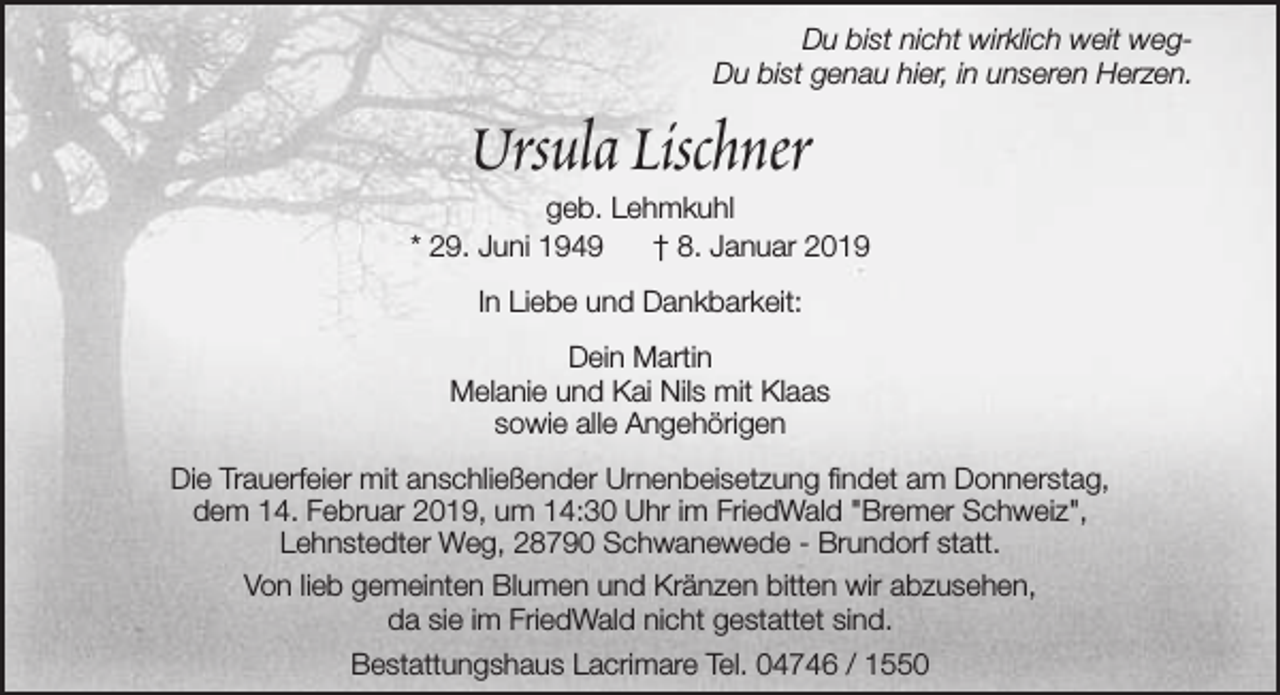 <p>Du bist nicht wirklich weit wegDu bist genau hier, in unseren Herzen.</p><p>Ursula Lischner</p><p>geb. Lehmkuhl<br />* 29. Juni 1949<br />† 8. Januar 2019<br />In Liebe und Dankbarkeit:<br />Dein Martin<br />Melanie und Kai Nils mit Klaas<br />sowie alle Angehörigen<br />Die Trauerfeier mit anschließender Urnenbeisetzung findet am Donnerstag,<br />dem 14. Februar 2019, um 14:30 Uhr im FriedWald "Bremer Schweiz",<br />Lehnstedter Weg, 28790 Schwanewede - Brundorf statt.<br />Von lieb gemeinten Blumen und Kränzen bitten wir abzusehen,<br />da sie im FriedWald nicht gestattet sind.<br />Bestattungshaus Lacrimare Tel. 04746 / 1550</p>