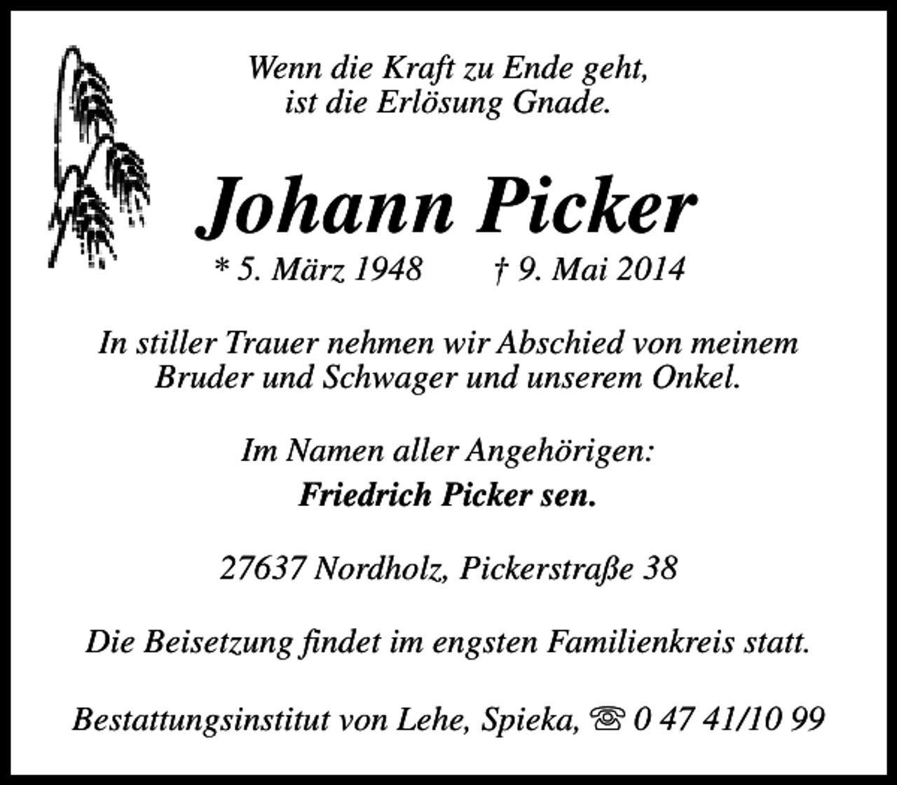 <p>Wenn die Kraft zu Ende geht,<br />ist die Erlösung Gnade.</p><p>Johann Picker<br />* 5. März 1948</p><p>† 9. Mai 2014</p><p>In stiller Trauer nehmen wir Abschied von meinem<br />Bruder und Schwager und unserem Onkel.<br />Im Namen aller Angehörigen:<br />Friedrich Picker sen.<br />27637 Nordholz, Pickerstraße 38<br />Die Beisetzung findet im engsten Familienkreis statt.<br />Bestattungsinstitut von Lehe, Spieka, s 0 47 41/10 99</p>