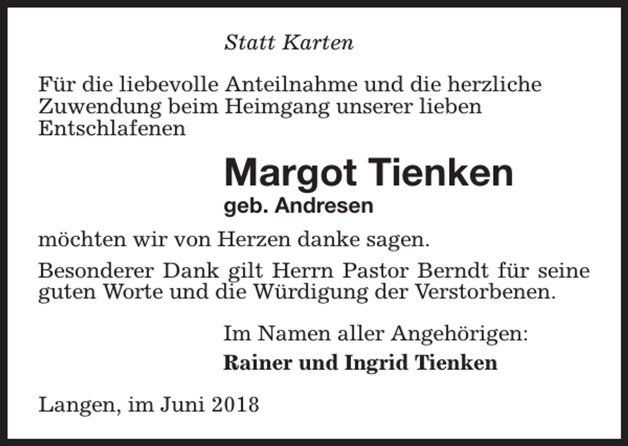 <p>Statt Karten<br />Für die liebevolle Anteilnahme und die herzliche<br />Zuwendung beim Heimgang unserer lieben<br />Entschlafenen</p><p>Margot Tienken<br />geb. Andresen</p><p>möchten wir von Herzen danke sagen.<br />Besonderer Dank gilt Herrn Pastor Berndt für seine<br />guten Worte und die Würdigung der Verstorbenen.<br />Im Namen aller Angehörigen:<br />Rainer und Ingrid Tienken<br />Langen, im Juni 2018</p>