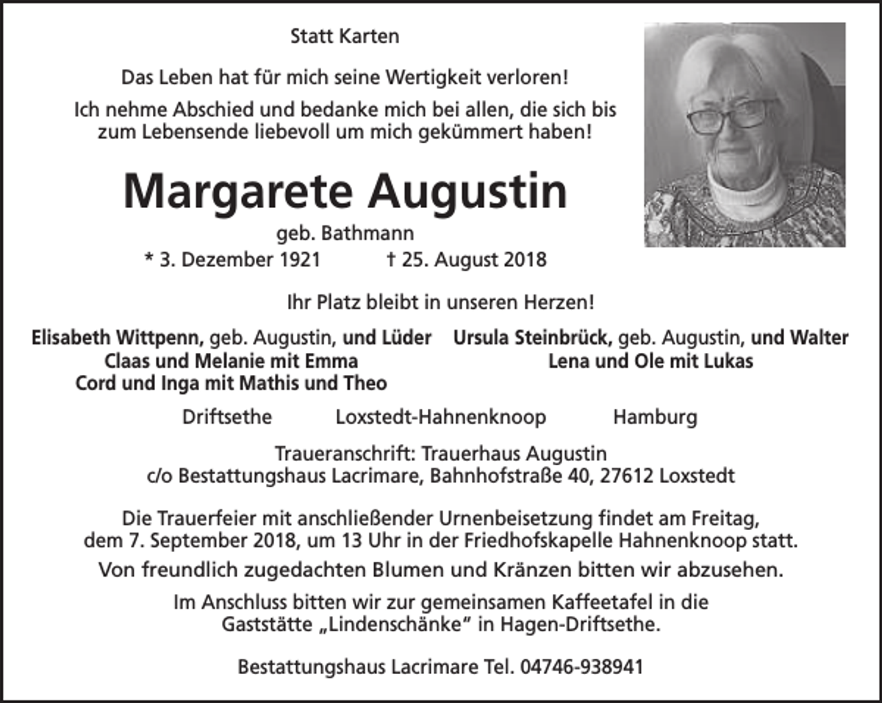 <p>Statt Karten<br />Das Leben hat für mich seine Wertigkeit verloren!<br />Ich nehme Abschied und bedanke mich bei allen, die sich bis<br />zum Lebensende liebevoll um mich gekümmert haben!</p><p>Margarete Augustin<br />geb. Bathmann<br />* 3. Dezember 1921<br />† 25. August 2018</p><p>Ihr Platz bleibt in unseren Herzen!<br />Elisabeth Wittpenn, geb. Augustin, und Lüder<br />Claas und Melanie mit Emma<br />Cord und Inga mit Mathis und Theo</p><p>Ursula Steinbrück, geb. Augustin, und Walter<br />Lena und Ole mit Lukas</p><p>Driftsethe</p><p>Hamburg</p><p>Loxstedt-Hahnenknoop</p><p>Traueranschrift: Trauerhaus Augustin<br />c/o Bestattungshaus Lacrimare, Bahnhofstraße 40, 27612 Loxstedt<br />Die Trauerfeier mit anschließender Urnenbeisetzung findet am Freitag,<br />dem 7. September 2018, um 13 Uhr in der Friedhofskapelle Hahnenknoop statt.<br />Von freundlich zugedachten Blumen und Kränzen bitten wir abzusehen.<br />Im Anschluss bitten wir zur gemeinsamen Kaffeetafel in die<br />Gaststätte „Lindenschänke“ in Hagen-Driftsethe.<br />Bestattungshaus Lacrimare Tel. 04746-938941</p>