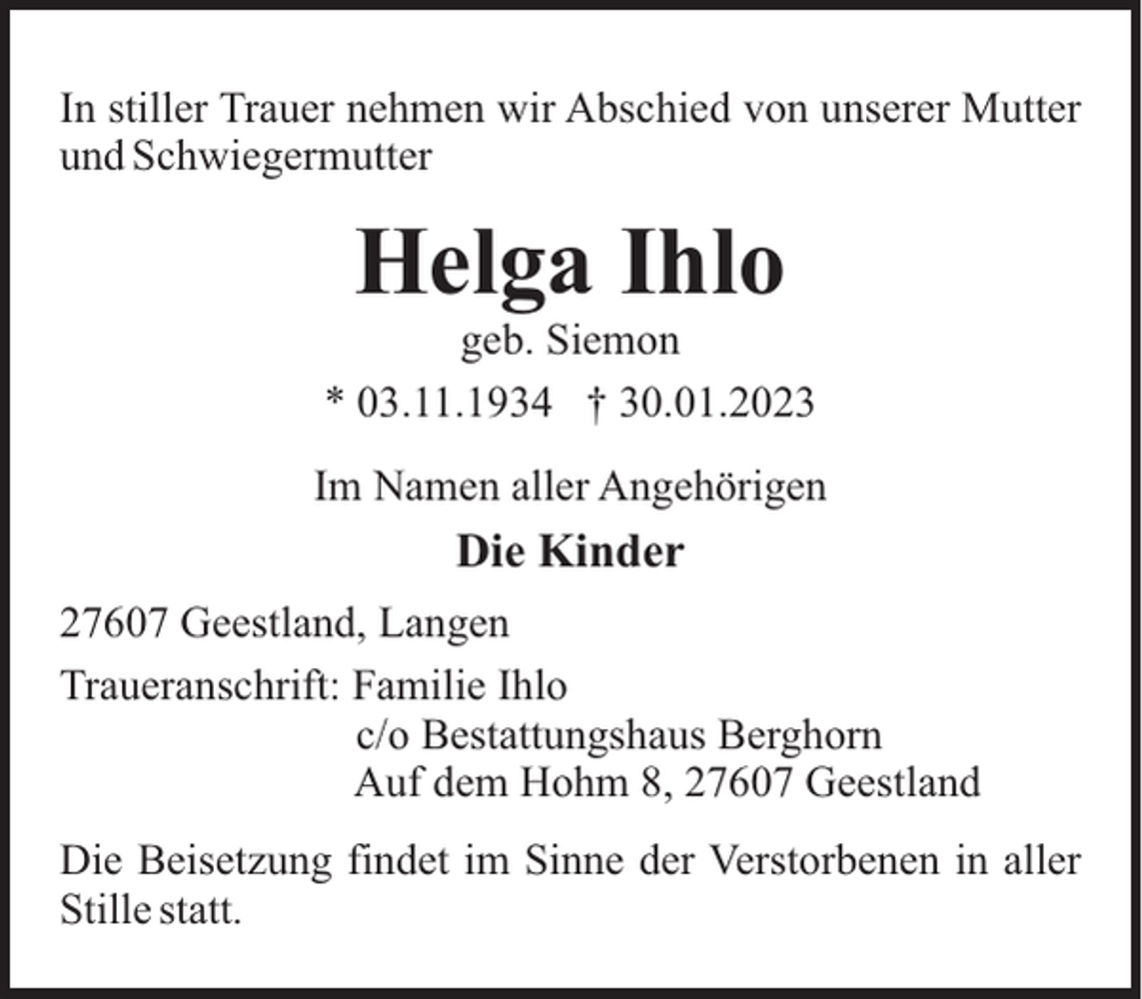 <p>In stiller Trauer nehmen wir Abschied von unserer Mutter<br />und Schwiegermutter</p><p>Helga Ihlo<br />geb. Siemon<br />* 03.11.1934 † 30.01.2023<br />Im Namen aller Angehörigen</p><p>Die Kinder<br />27607 Geestland, Langen<br />Traueranschrift: Familie Ihlo<br />c/o Bestattungshaus Berghorn<br />Auf dem Hohm 8, 27607 Geestland<br />Die Beisetzung findet im Sinne der Verstorbenen in aller<br />Stille statt.</p>