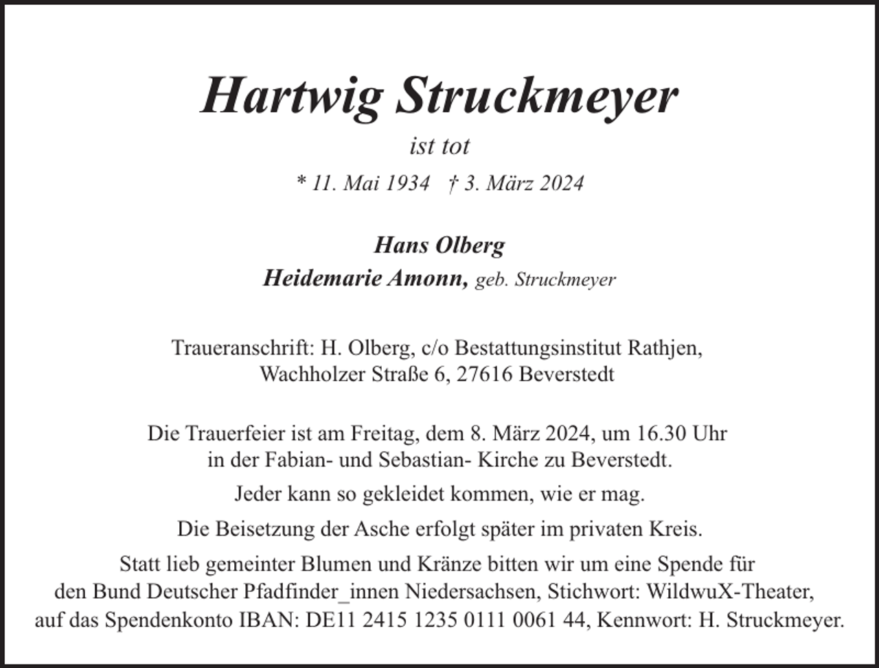 <p>Hartwig Struckmeyer<br />ist tot</p><p>* 11. Mai 1934 † 3. März 2024</p><p>Hans Olberg<br />Heidemarie Amonn, geb. Struckmeyer<br />Traueranschrift: H. Olberg, c/o Bestattungsinstitut Rathjen,<br />Wachholzer Straße 6, 27616 Beverstedt<br />Die Trauerfeier ist am Freitag, dem 8. März 2024, um 16.30 Uhr<br />in der Fabian- und Sebastian- Kirche zu Beverstedt.<br />Jeder kann so gekleidet kommen, wie er mag.<br />Die Beisetzung der Asche erfolgt später im privaten Kreis.<br />Statt lieb gemeinter Blumen und Kränze bitten wir um eine Spende für<br />den Bund Deutscher Pfadfinder_innen Niedersachsen, Stichwort: WildwuX-Theater,<br />auf das Spendenkonto IBAN: DE11 2415 1235 0111 0061 44, Kennwort: H. Struckmeyer.</p>