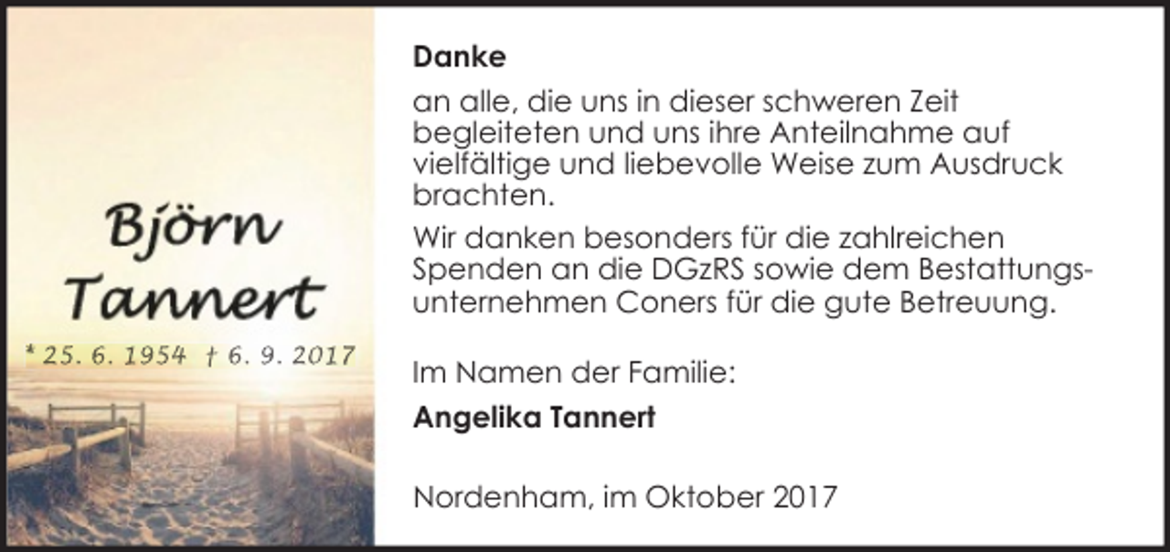 <p>Danke<br />an alle, die uns in dieser schweren Zeit<br />begleiteten und uns ihre Anteilnahme auf<br />vielfältige und liebevolle Weise zum Ausdruck<br />brachten.<br />Wir danken besonders für die zahlreichen<br />Spenden an die DGzRS sowie dem Bestattungsunternehmen Coners für die gute Betreuung.<br />* 25. 6. 1954 † 6. 9. 2017</p><p>Im Namen der Familie:<br />Angelika Tannert<br />Nordenham, im Oktober 2017</p>