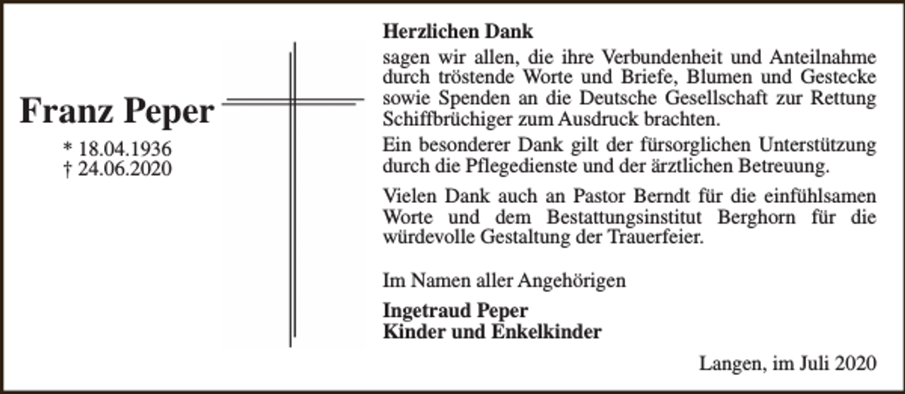 <p>Franz Peper<br />* 18.04.1936<br />† 24.06.2020</p><p>Herzlichen Dank<br />sagen wir allen, die ihre Verbundenheit und Anteilnahme<br />durch tröstende Worte und Briefe, Blumen und Gestecke<br />sowie Spenden an die Deutsche Gesellschaft zur Rettung<br />Schiffbrüchiger zum Ausdruck brachten.<br />Ein besonderer Dank gilt der fürsorglichen Unterstützung<br />durch die Pflegedienste und der ärztlichen Betreuung.<br />Vielen Dank auch an Pastor Berndt für die einfühlsamen<br />Worte und dem Bestattungsinstitut Berghorn für die<br />würdevolle Gestaltung der Trauerfeier.<br />Im Namen aller Angehörigen<br />Ingetraud Peper<br />Kinder und Enkelkinder<br />Langen, im Juli 2020</p>
