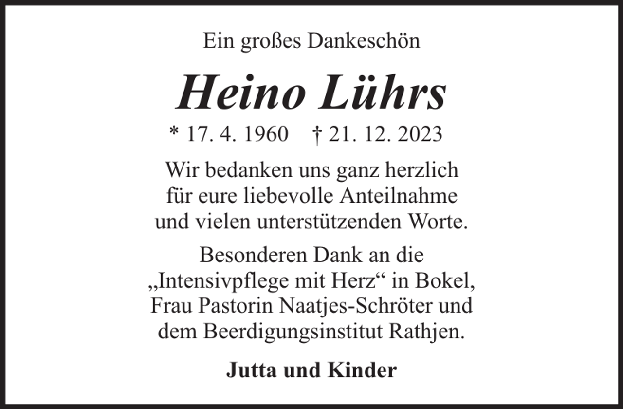 <p>Ein großes Dankeschön</p><p>Heino Lührs</p><p>* 17. 4. 1960 † 21. 12. 2023</p><p>Wir bedanken uns ganz herzlich<br />für eure liebevolle Anteilnahme<br />und vielen unterstützenden Worte.<br />Besonderen Dank an die<br />„Intensivpflege mit Herz“ in Bokel,<br />Frau Pastorin Naatjes-Schröter und<br />dem Beerdigungsinstitut Rathjen.<br />Jutta und Kinder</p>