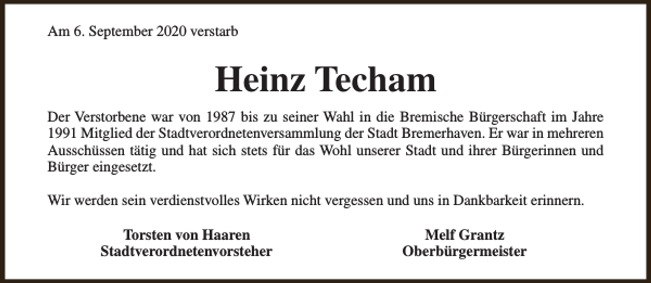 <p>Am 6. September 2020 verstarb</p><p>Heinz Techam<br />Der Verstorbene war von 1987 bis zu seiner Wahl in die Bremische Bürgerschaft im Jahre<br />1991 Mitglied der Stadtverordnetenversammlung der Stadt Bremerhaven. Er war in mehreren<br />Ausschüssen tätig und hat sich stets für das Wohl unserer Stadt und ihrer Bürgerinnen und<br />Bürger eingesetzt.<br />Wir werden sein verdienstvolles Wirken nicht vergessen und uns in Dankbarkeit erinnern.<br />Torsten von Haaren<br />Stadtverordnetenvorsteher</p><p>Melf Grantz<br />Oberbürgermeister</p>
