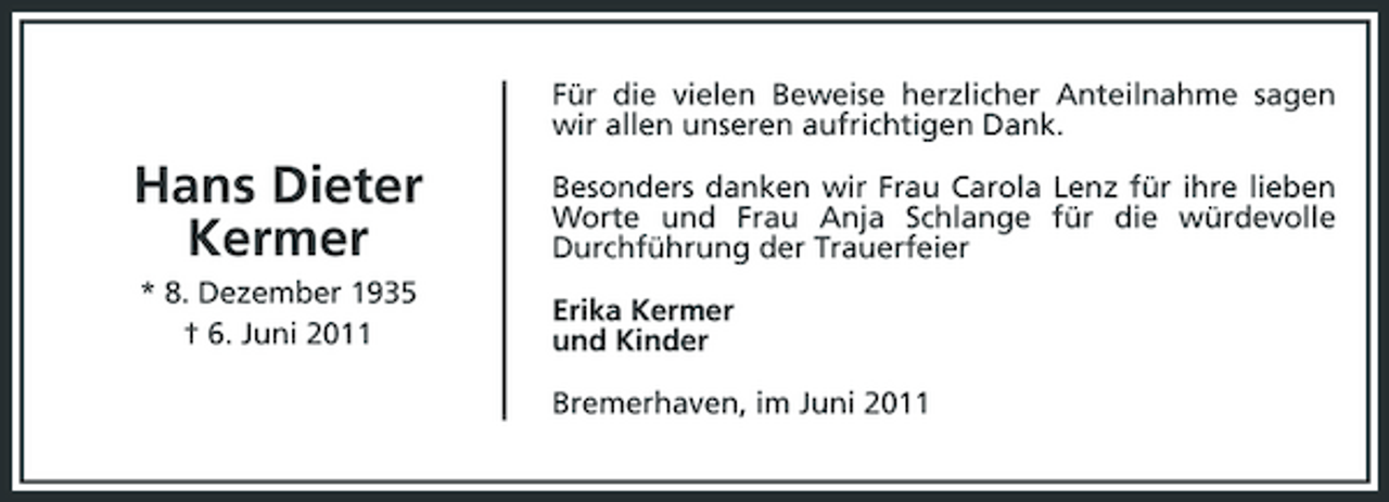 <p>Für die vielen Beweise herzlicher Anteilnahme sagen wir allen unseren aufrichtigen Dank.</p><p>Hans Dieter Kermer<br />* 8. Dezember 1935 † 6. Juni 2011</p><p>Besonders danken wir Frau Carola Lenz für ihre lieben Worte und Frau Anja Schlange für die würdevolle Durchführung der Trauerfeier Erika Kermer und Kinder Bremerhaven, im Juni 2011</p>