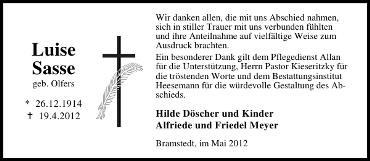 <p>Luise<br />Sasse<br />geb. Olfers</p><p>* 26.12.1914<br />19.4.2012</p><p>Wir danken allen, die mit uns Abschied nahmen,<br />sich in stiller Trauer mit uns verbunden fühlten<br />und ihre Anteilnahme auf vielfältige Weise zum<br />Ausdruck brachten.<br />Ein besonderer Dank gilt dem Pflegedienst Allan<br />für die Unterstützung, Herrn Pastor Kieseritzky für<br />die tröstenden Worte und dem Bestattungsinstitut<br />Heesemann für die würdevolle Gestaltung des Abschieds.</p><p>Hilde Döscher und Kinder<br />Alfriede und Friedel Meyer<br />Bramstedt, im Mai 2012</p>
