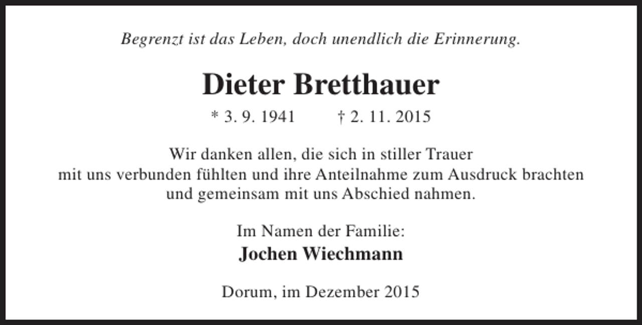 <p>Begrenzt ist das Leben, doch unendlich die Erinnerung.</p><p>Dieter Bretthauer<br />* 3. 9. 1941</p><p>† 2. 11. 2015</p><p>Wir danken allen, die sich in stiller Trauer<br />mit uns verbunden fühlten und ihre Anteilnahme zum Ausdruck brachten<br />und gemeinsam mit uns Abschied nahmen.<br />Im Namen der Familie:</p><p>Jochen Wiechmann</p><p>Dorum, im Dezember 2015</p>