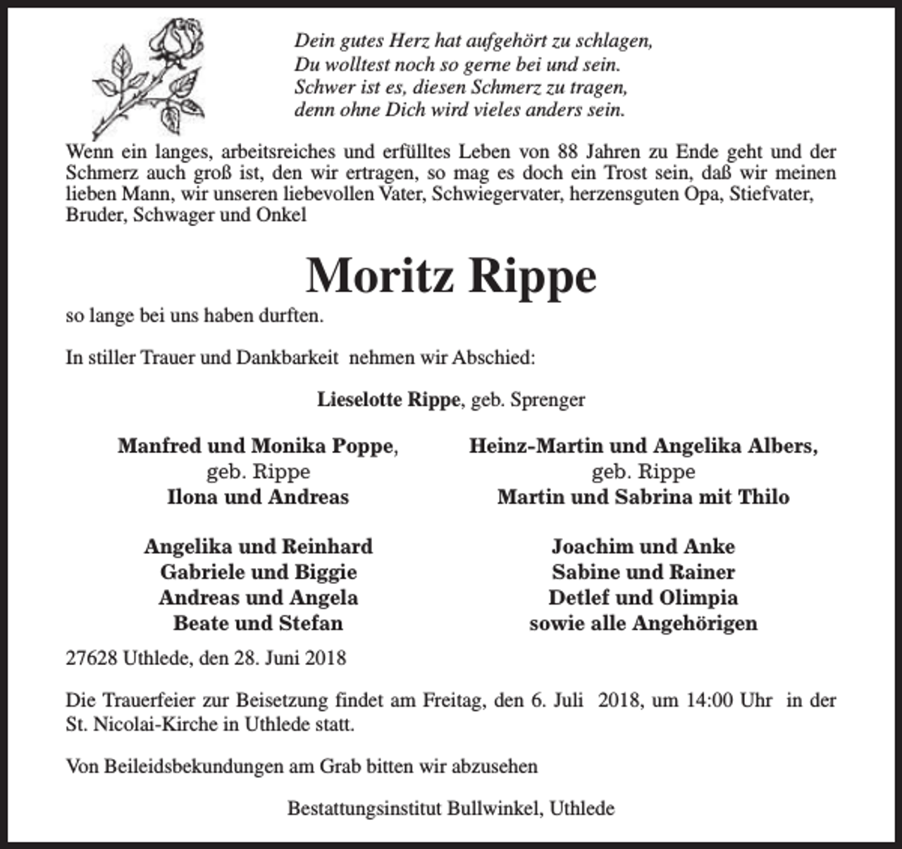 <p>Dein gutes Herz hat aufgehört zu schlagen,<br />Du wolltest noch so gerne bei und sein.<br />Schwer ist es, diesen Schmerz zu tragen,<br />denn ohne Dich wird vieles anders sein.<br />Wenn ein langes, arbeitsreiches und erfülltes Leben von 88 Jahren zu Ende geht und der<br />Schmerz auch groß ist, den wir ertragen, so mag es doch ein Trost sein, daß wir meinen<br />lieben Mann, wir unseren liebevollen Vater, Schwiegervater, herzensguten Opa, Stiefvater,<br />Bruder, Schwager und Onkel</p><p>Moritz Rippe</p><p>so lange bei uns haben durften.</p><p>In stiller Trauer und Dankbarkeit nehmen wir Abschied:<br />Lieselotte Rippe, geb. Sprenger<br />Manfred und Monika Poppe,<br />geb. Rippe<br />Ilona und Andreas</p><p>Heinz-Martin und Angelika Albers,<br />geb. Rippe<br />Martin und Sabrina mit Thilo</p><p>Angelika und Reinhard<br />Gabriele und Biggie<br />Andreas und Angela<br />Beate und Stefan</p><p>Joachim und Anke<br />Sabine und Rainer<br />Detlef und Olimpia<br />sowie alle Angehörigen</p><p>27628 Uthlede, den 28. Juni 2018<br />Die Trauerfeier zur Beisetzung findet am Freitag, den 6. Juli 2018, um 14:00 Uhr in der<br />St. Nicolai-Kirche in Uthlede statt.<br />Von Beileidsbekundungen am Grab bitten wir abzusehen<br />Bestattungsinstitut Bullwinkel, Uthlede</p>
