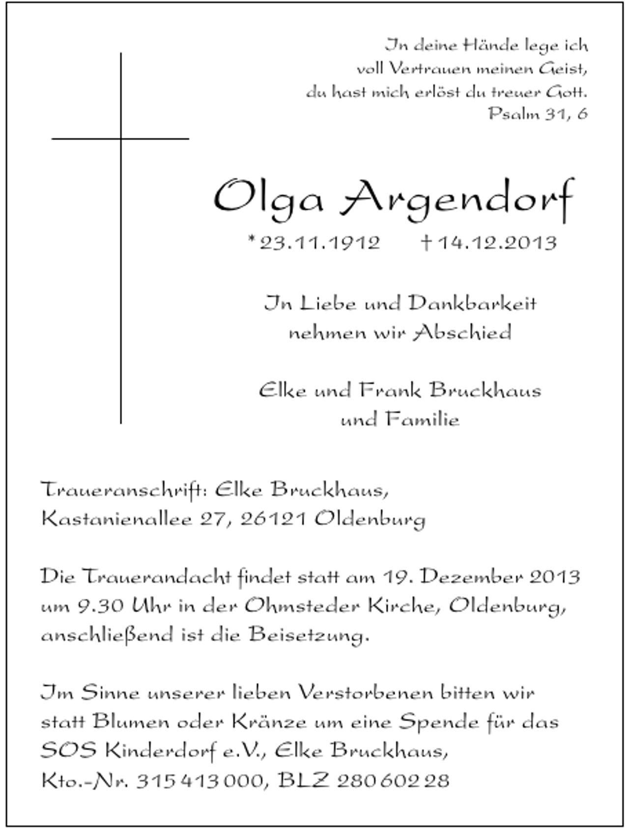 <p>In deine Hände lege ich<br />voll Vertrauen meinen Geist,<br />du hast mich erlöst du treuer Gott.<br />Psalm 31, 6</p><p>Olga Argendorf<br />* 23.11.1912</p><p>† 14.12.2013</p><p>In Liebe und Dankbarkeit<br />nehmen wir Abschied<br />Elke und Frank Bruckhaus<br />und Familie<br />Traueranschrift: Elke Bruckhaus,<br />Kastanienallee 27, 26121 Oldenburg<br />Die Trauerandacht findet statt am 19. Dezember 2013<br />um 9.30 Uhr in der Ohmsteder Kirche, Oldenburg,<br />anschließend ist die Beisetzung.<br />Im Sinne unserer lieben Verstorbenen bitten wir<br />statt Blumen oder Kränze um eine Spende für das<br />SOS Kinderdorf e.V., Elke Bruckhaus,<br />Kto.-Nr. 315 413 000, BLZ 280 608</p>