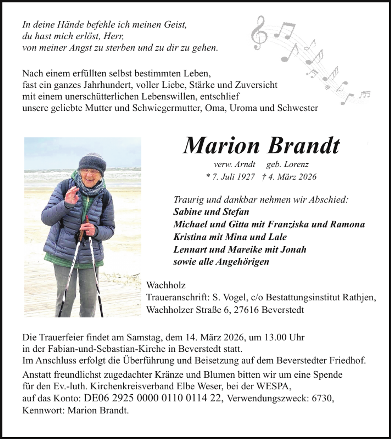 <p>In deine Hände befehle ich meinen Geist,<br />du hast mich erlöst, Herr,<br />von meiner Angst zu sterben und zu dir zu gehen.<br />Nach einem erfüllten selbst bestimmten Leben,<br />fast ein ganzes Jahrhundert, voller Liebe, Stärke und Zuversicht<br />mit einem unerschütterlichen Lebenswillen, entschlief<br />unsere geliebte Mutter und Schwiegermutter, Oma, Uroma und Schwester</p><p>Marion Brandt<br />verw. Arndt geb. Lorenz<br />* 7. Juli 1927 † 4. März 2026</p><p>Traurig und dankbar nehmen wir Abschied:<br />Sabine und Stefan<br />Michael und Gitta mit Franziska und Ramona<br />Kristina mit Mina und Lale<br />Lennart und Mareike mit Jonah<br />sowie alle Angehörigen<br />Wachholz<br />Traueranschrift: S. Vogel, c/o Bestattungsinstitut Rathjen,<br />Wachholzer Straße 6, 27616 Beverstedt<br />Die Trauerfeier findet am Samstag, dem 14. März 2026, um 13.00 Uhr<br />in der Fabian-und-Sebastian-Kirche in Beverstedt statt.<br />Im Anschluss erfolgt die Überführung und Beisetzung auf dem Beverstedter Friedhof.<br />Anstatt freundlichst zugedachter Kränze und Blumen bitten wir um eine Spende<br />für den Ev.-luth. Kirchenkreisverband Elbe Weser, bei der WESPA,<br />auf das Konto: DE06 2925 00011114 22, Verwendungszweck: 6730,<br />Kennwort: Marion Brandt.</p>