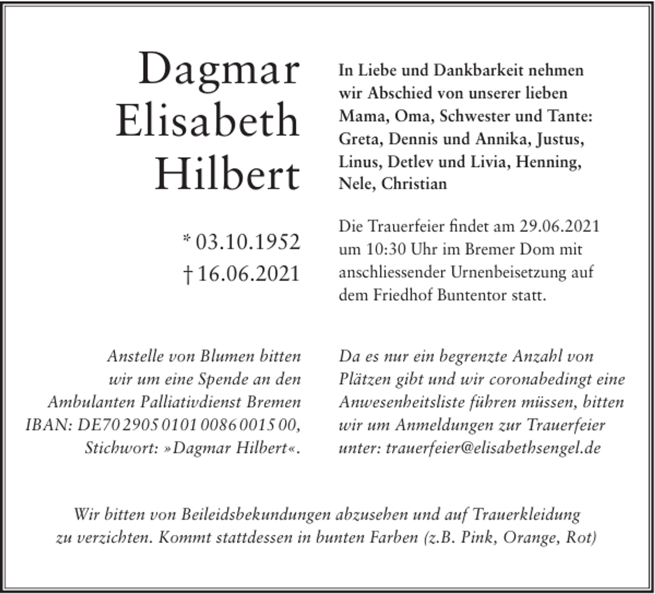 <p>Dagmar<br />Elisabeth<br />Hilbert<br />* 03.10.1952<br />† 16.06.2021</p><p>Anstelle von Blumen bitten<br />wir um eine Spende an den<br />Ambulanten Palliativdienst Bremen<br />IBAN: DE70 2905 0101 0086 0015 00,<br />Stichwort: »Dagmar Hilbert«.</p><p>In Liebe und Dankbarkeit nehmen<br />wir Abschied von unserer lieben<br />Mama, Oma, Schwester und Tante:<br />Greta, Dennis und Annika, Justus,<br />Linus, Detlev und Livia, Henning,<br />Nele, Christian<br />Die Trauerfeier ﬁndet am 29.06.2021<br />um 10:30 Uhr im Bremer Dom mit<br />anschliessender Urnenbeisetzung auf<br />dem Friedhof Buntentor statt.</p><p>Da es nur ein begrenzte Anzahl von<br />Plätzen gibt und wir coronabedingt eine<br />Anwesenheitsliste führen müssen, bitten<br />wir um Anmeldungen zur Trauerfeier<br />unter: trauerfeier@elisabethsengel.de</p><p>Wir bitten von Beileidsbekundungen abzusehen und auf Trauerkleidung<br />zu verzichten. Kommt stattdessen in bunten Farben (z.B. Pink, Orange, Rot)</p>