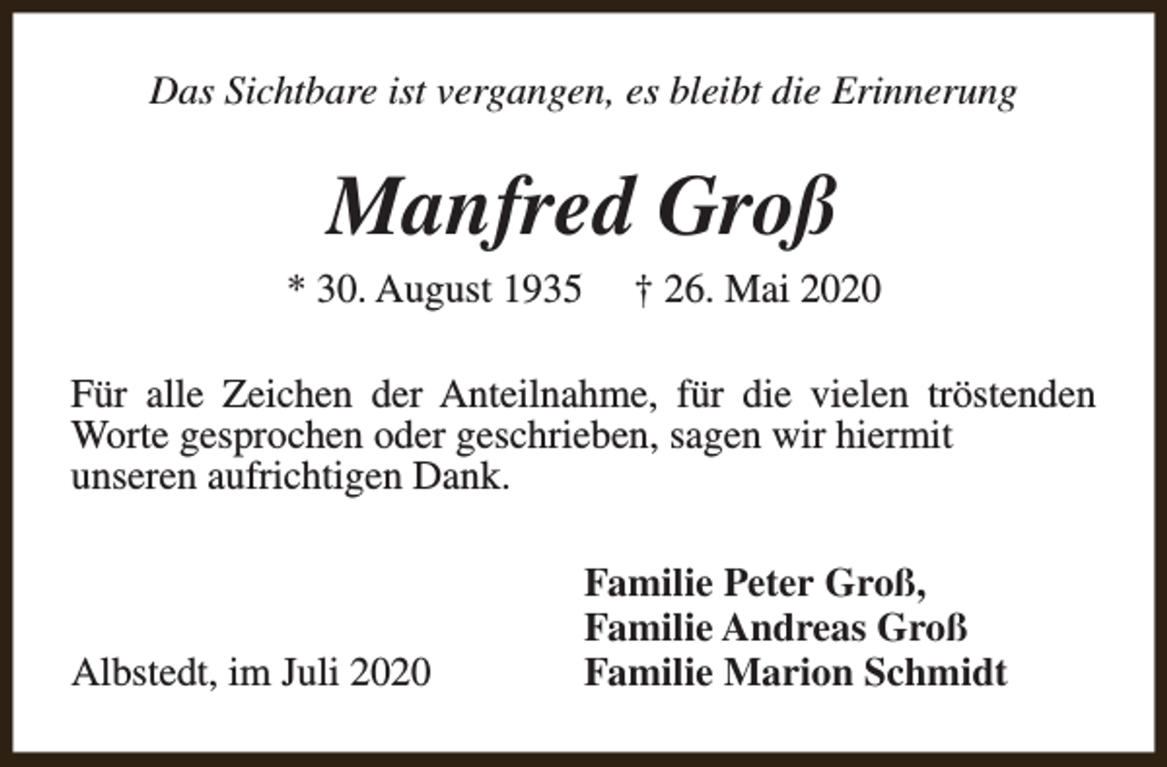 <p>Das Sichtbare ist vergangen, es bleibt die Erinnerung</p><p>Manfred Groß</p><p>* 30. August 1935</p><p>† 26. Mai 2020</p><p>Für alle Zeichen der Anteilnahme, für die vielen tröstenden<br />Worte gesprochen oder geschrieben, sagen wir hiermit<br />unseren aufrichtigen Dank.</p><p>Albstedt, im Juli 2020</p><p>Familie Peter Groß,<br />Familie Andreas Groß<br />Familie Marion Schmidt</p>