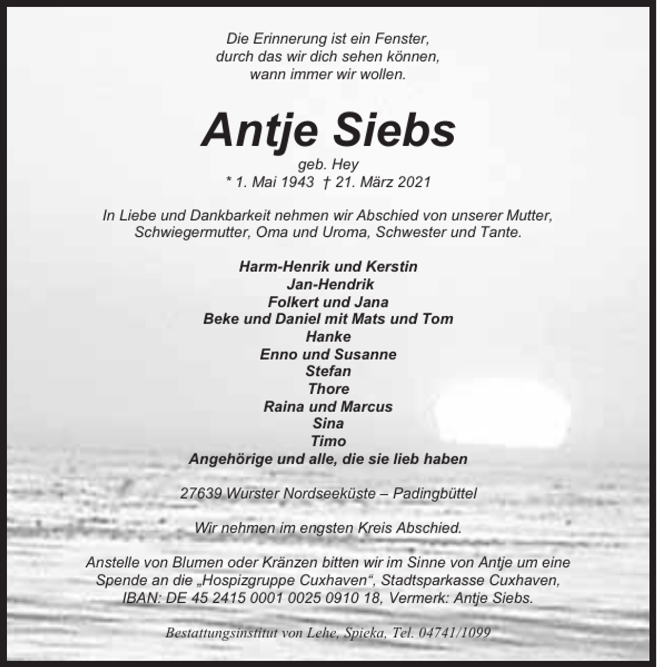 <p>Die Erinnerung ist ein Fenster,<br />durch das wir dich sehen können,<br />wann immer wir wollen.</p><p>Antje Siebs<br />geb. Hey<br />* 1. Mai 1943 † 21. März 2021<br />In Liebe und Dankbarkeit nehmen wir Abschied von unserer Mutter,<br />Schwiegermutter, Oma und Uroma, Schwester und Tante.<br />Harm-Henrik und Kerstin<br />Jan-Hendrik<br />Folkert und Jana<br />Beke und Daniel mit Mats und Tom<br />Hanke<br />Enno und Susanne<br />Stefan<br />Thore<br />Raina und Marcus<br />Sina<br />Timo<br />Angehörige und alle, die sie lieb haben<br />27639 Wurster Nordseeküste – Padingbüttel<br />Wir nehmen im engsten Kreis Abschied.<br />Anstelle von Blumen oder Kränzen bitten wir im Sinne von Antje um eine<br />Spende an die „Hospizgruppe Cuxhaven“, Stadtsparkasse Cuxhaven,<br />IBAN: DE 45 2415 0001 0025 0910 18, Vermerk: Antje Siebs.<br />Bestattungsinstitut von Lehe, Spieka, Tel. 04741/1099</p>