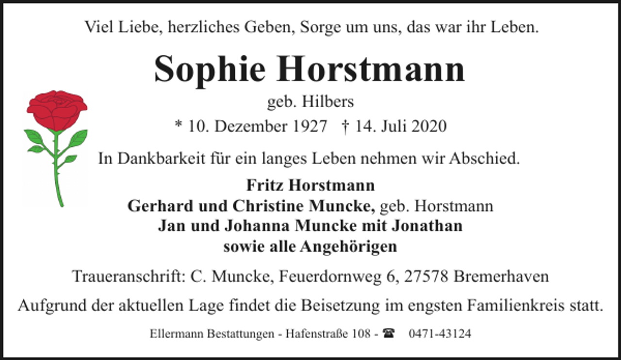 <p>Viel Liebe, herzliches Geben, Sorge um uns, das war ihr Leben.</p><p>Sophie Horstmann<br />geb. Hilbers<br />* 10. Dezember 1927 † 14. Juli 2020</p><p>In Dankbarkeit für ein langes Leben nehmen wir Abschied.<br />Fritz Horstmann<br />Gerhard und Christine Muncke, geb. Horstmann<br />Jan und Johanna Muncke mit Jonathan<br />sowie alle Angehörigen<br />Traueranschrift: C. Muncke, Feuerdornweg 6, 27578 Bremerhaven<br />Aufgrund der aktuellen Lage findet die Beisetzung im engsten Familienkreis statt.<br />Ellermann Bestattungen - Hafenstraße 108 - (</p><p>0471-43124</p>