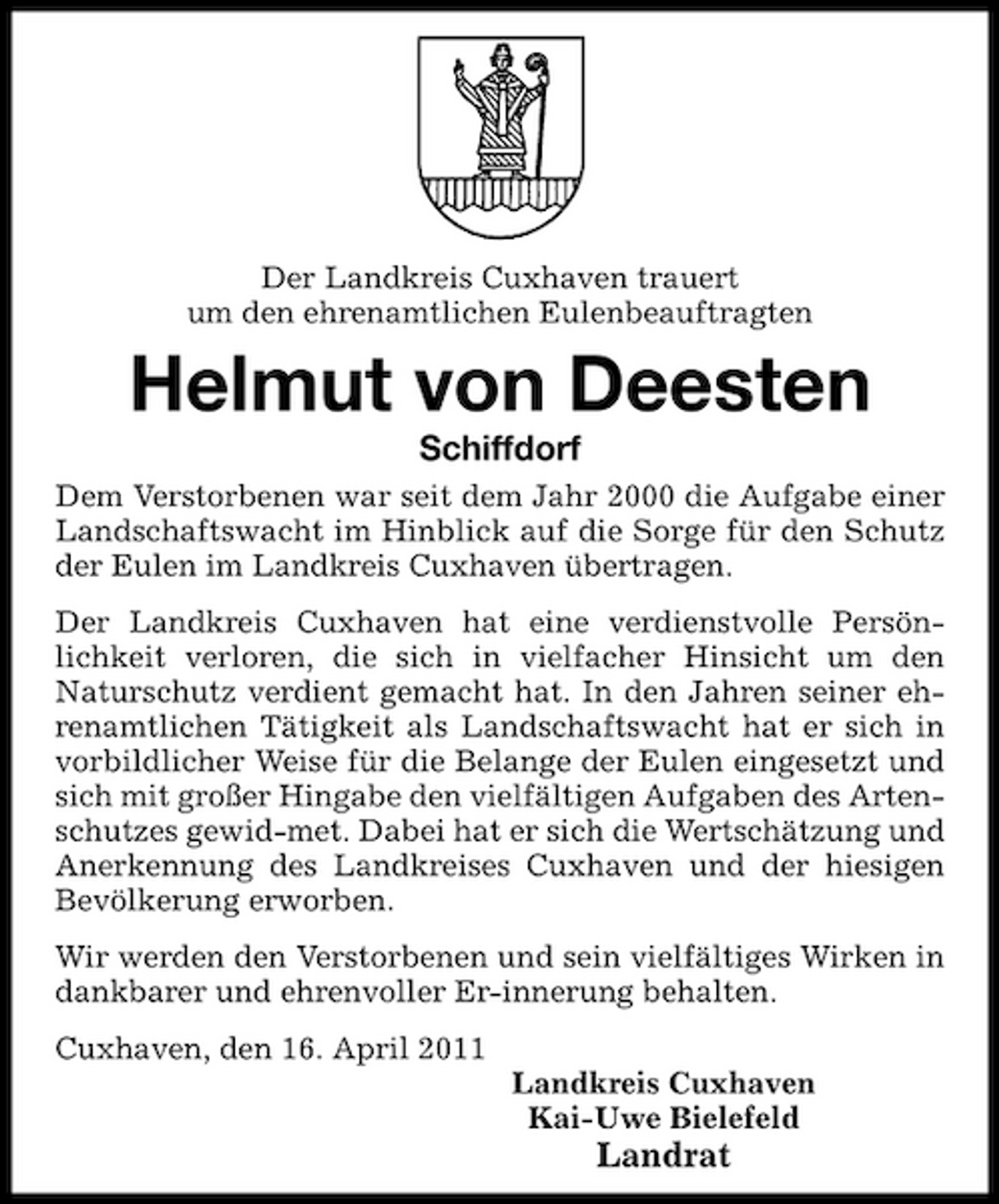 <p>Der Landkreis Cuxhaven trauert um den ehrenamtlichen Eulenbeauftragten</p><p>Helmut von Deesten<br />Schiffdorf<br />Dem Verstorbenen war seit dem Jahr 2000 die Aufgabe einer Landschaftswacht im Hinblick auf die Sorge für den Schutz der Eulen im Landkreis Cuxhaven übertragen. Der Landkreis Cuxhaven hat eine verdienstvolle Persönlichkeit verloren, die sich in vielfacher Hinsicht um den Naturschutz verdient gemacht hat. In den Jahren seiner ehrenamtlichen Tätigkeit als Landschaftswacht hat er sich in vorbildlicher Weise für die Belange der Eulen eingesetzt und sich mit großer Hingabe den vielfältigen Aufgaben des Artenschutzes gewid-met. Dabei hat er sich die Wertschätzung und Anerkennung des Landkreises Cuxhaven und der hiesigen Bevölkerung erworben. Wir werden den Verstorbenen und sein vielfältiges Wirken in dankbarer und ehrenvoller Er-innerung behalten. Cuxhaven, den 16. April 2011 Landkreis Cuxhaven Kai-Uwe Bielefeld</p><p>Landrat</p>