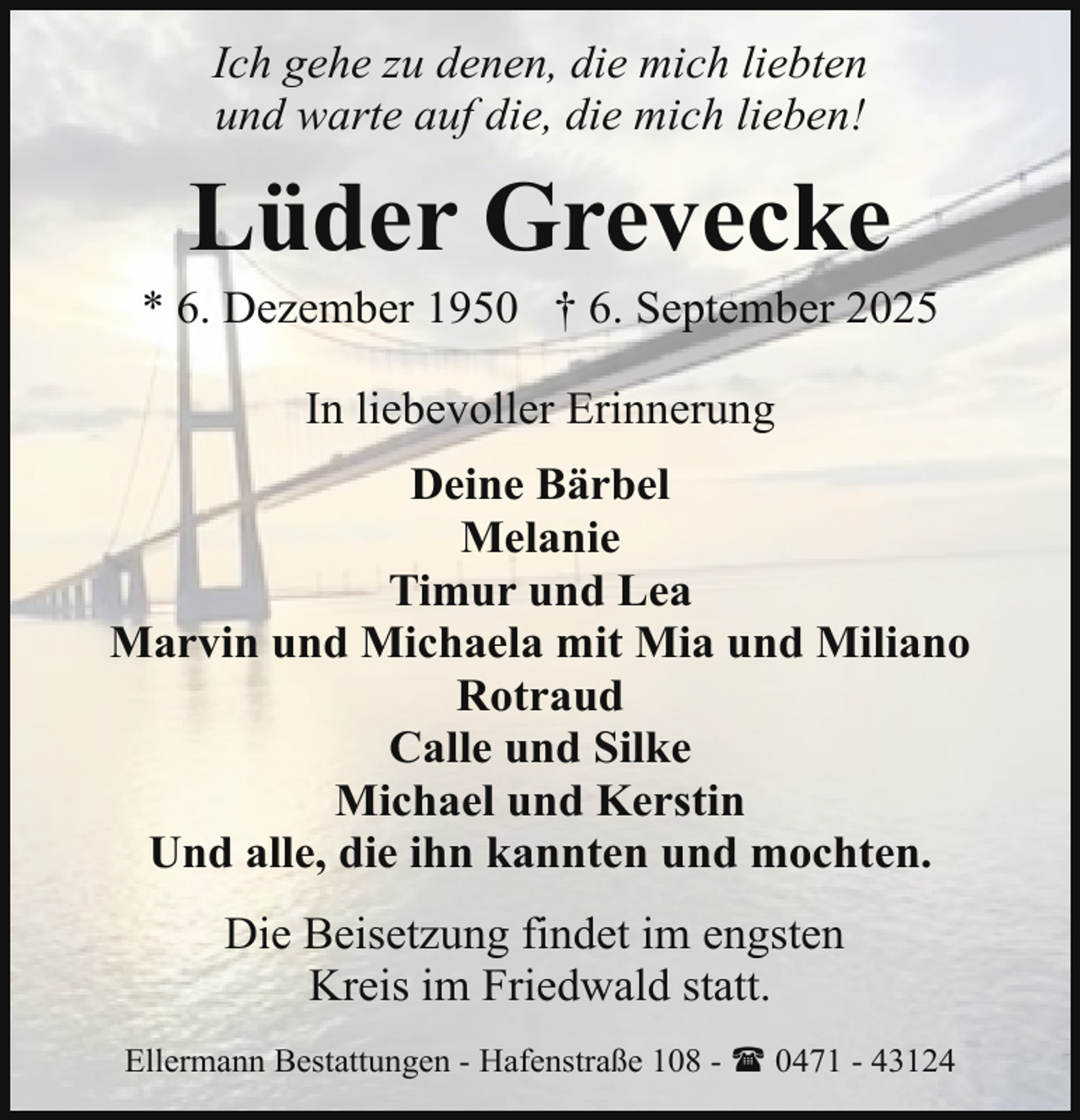 <p>Ich gehe zu denen, die mich liebten<br />und warte auf die, die mich lieben!</p><p>Lüder Grevecke</p><p>* 6. Dezember 1950 † 6. September 2025<br />In liebevoller Erinnerung<br />Deine Bärbel<br />Melanie<br />Timur und Lea<br />Marvin und Michaela mit Mia und Miliano<br />Rotraud<br />Calle und Silke<br />Michael und Kerstin<br />Und alle, die ihn kannten und mochten.<br />Die Beisetzung findet im engsten<br />Kreis im Friedwald statt.<br />Ellermann Bestattungen - Hafenstraße 108 - ( 0471 - 43124</p>