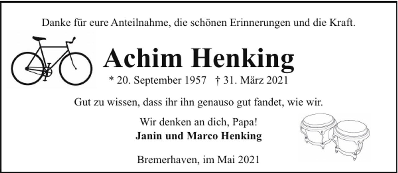 <p>Danke für eure Anteilnahme, die schönen Erinnerungen und die Kraft.</p><p>Achim Henking<br />* 20. September 1957 † 31. März 2021</p><p>Gut zu wissen, dass ihr ihn genauso gut fandet, wie wir.<br />Wir denken an dich, Papa!<br />Janin und Marco Henking<br />Bremerhaven, im Mai 2021</p>