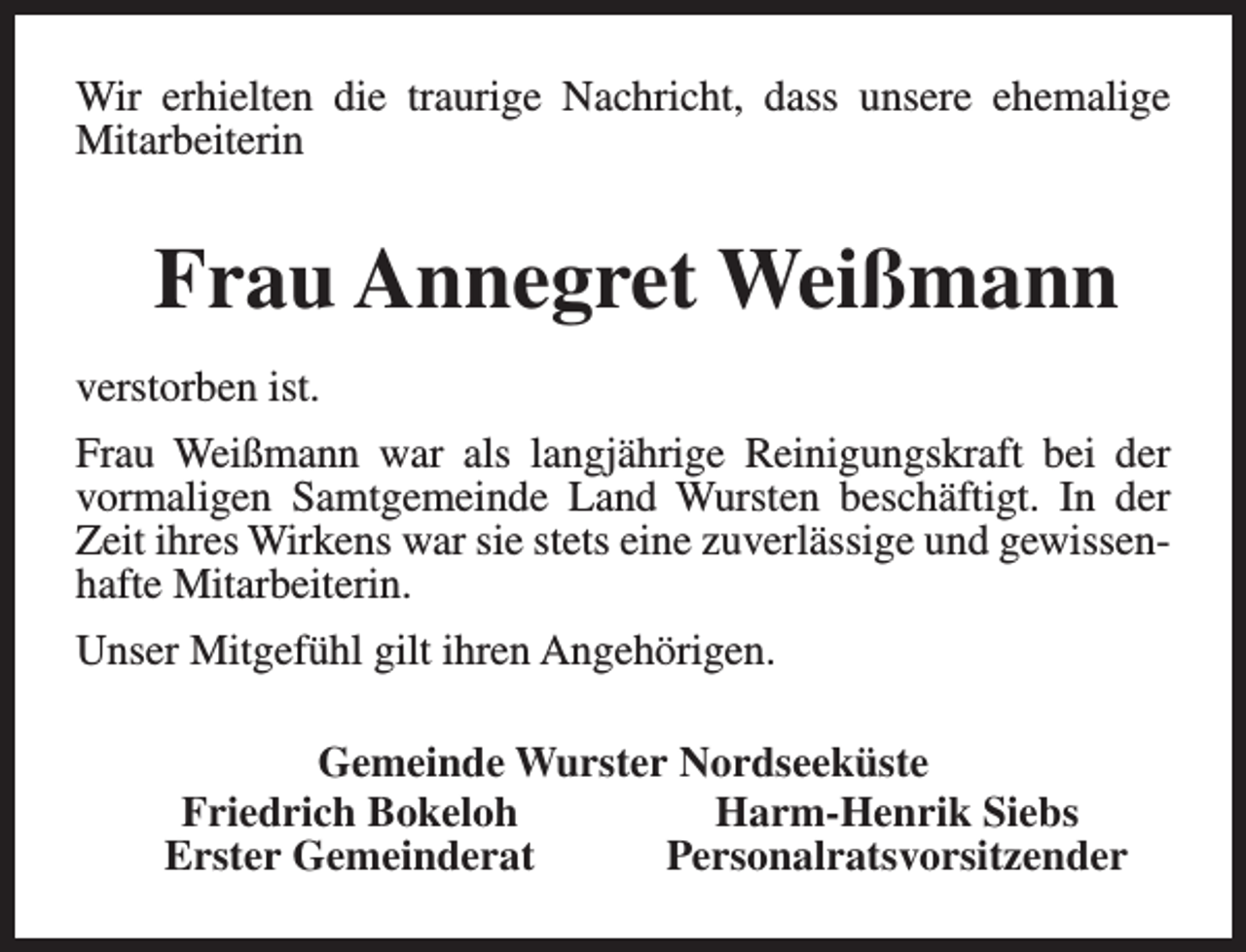 <p>Wir erhielten die traurige Nachricht, dass unsere ehemalige<br />Mitarbeiterin</p><p>Frau Annegret Weißmann<br />verstorben ist.<br />Frau Weißmann war als langjährige Reinigungskraft bei der<br />vormaligen Samtgemeinde Land Wursten beschäftigt. In der<br />Zeit ihres Wirkens war sie stets eine zuverlässige und gewissenhafte Mitarbeiterin.<br />Unser Mitgefühl gilt ihren Angehörigen.<br />Gemeinde Wurster Nordseeküste<br />Friedrich Bokeloh<br />Harm-Henrik Siebs<br />Erster Gemeinderat<br />Personalratsvorsitzender</p>