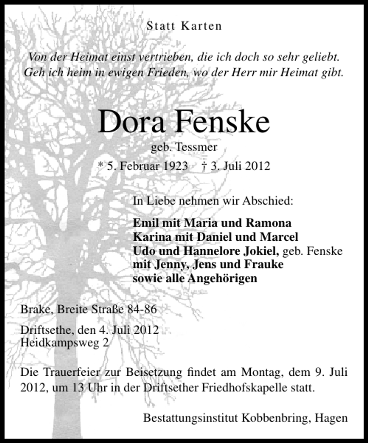 <p>Statt Karten<br />Von der Heimat einst vertrieben, die ich doch so sehr geliebt.<br />Geh ich heim in ewigen Frieden, wo der Herr mir Heimat gibt.</p><p>Dora Fenske<br />geb. Tessmer</p><p>* 5. Februar 1923 † 3. Juli 2012<br />In Liebe nehmen wir Abschied:<br />Emil mit Maria und Ramona<br />Karina mit Daniel und Marcel<br />Udo und Hannelore Jokiel, geb. Fenske<br />mit Jenny, Jens und Frauke<br />sowie alle Angehörigen<br />Brake, Breite Straße 84-86<br />Driftsethe, den 4. Juli 2012<br />Heidkampsweg 2<br />Die Trauerfeier zur Beisetzung ﬁndet am Montag, dem 9. Juli<br />2012, um 13 Uhr in der Driftsether Friedhofskapelle statt.<br />Bestattungsinstitut Kobbenbring, Hagen</p>