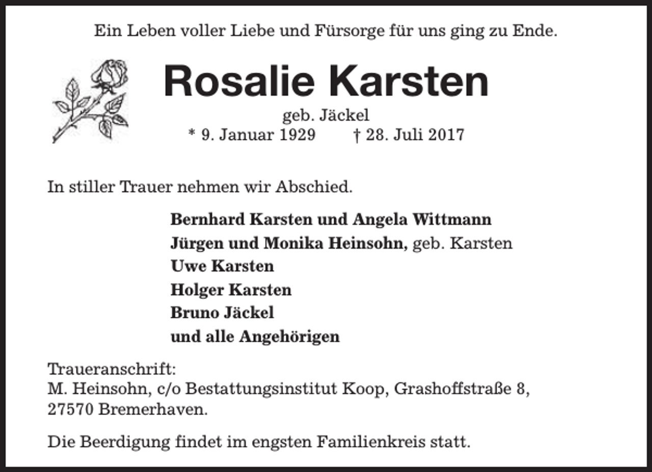 <p>Ein Leben voller Liebe und Fürsorge für uns ging zu Ende.</p><p>Rosalie Karsten<br />geb. Jäckel<br />* 9. Januar 1929<br />† 28. Juli 2017</p><p>In stiller Trauer nehmen wir Abschied.<br />Bernhard Karsten und Angela Wittmann<br />Jürgen und Monika Heinsohn, geb. Karsten<br />Uwe Karsten<br />Holger Karsten<br />Bruno Jäckel<br />und alle Angehörigen<br />Traueranschrift:<br />M. Heinsohn, c/o Bestattungsinstitut Koop, Grashoffstraße 8,<br />27570 Bremerhaven.<br />Die Beerdigung findet im engsten Familienkreis statt.</p>