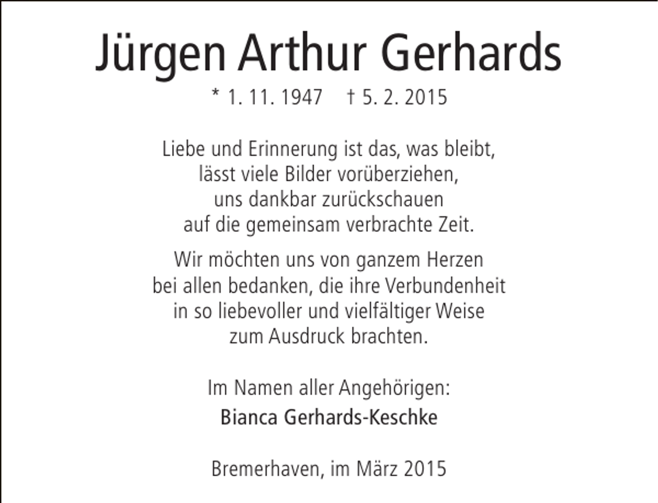<p>Jürgen Arthur Gerhards<br />* 1. 11. 1947 † 5. 2. 2015</p><p>Liebe und Erinnerung ist das, was bleibt,<br />lässt viele Bilder vorüberziehen,<br />uns dankbar zurückschauen<br />auf die gemeinsam verbrachte Zeit.<br />Wir möchten uns von ganzem Herzen<br />bei allen bedanken, die ihre Verbundenheit<br />in so liebevoller und vielfältiger Weise<br />zum Ausdruck brachten.<br />Im Namen aller Angehörigen:<br />Bianca Gerhards-Keschke<br />Bremerhaven, im März 2015</p>