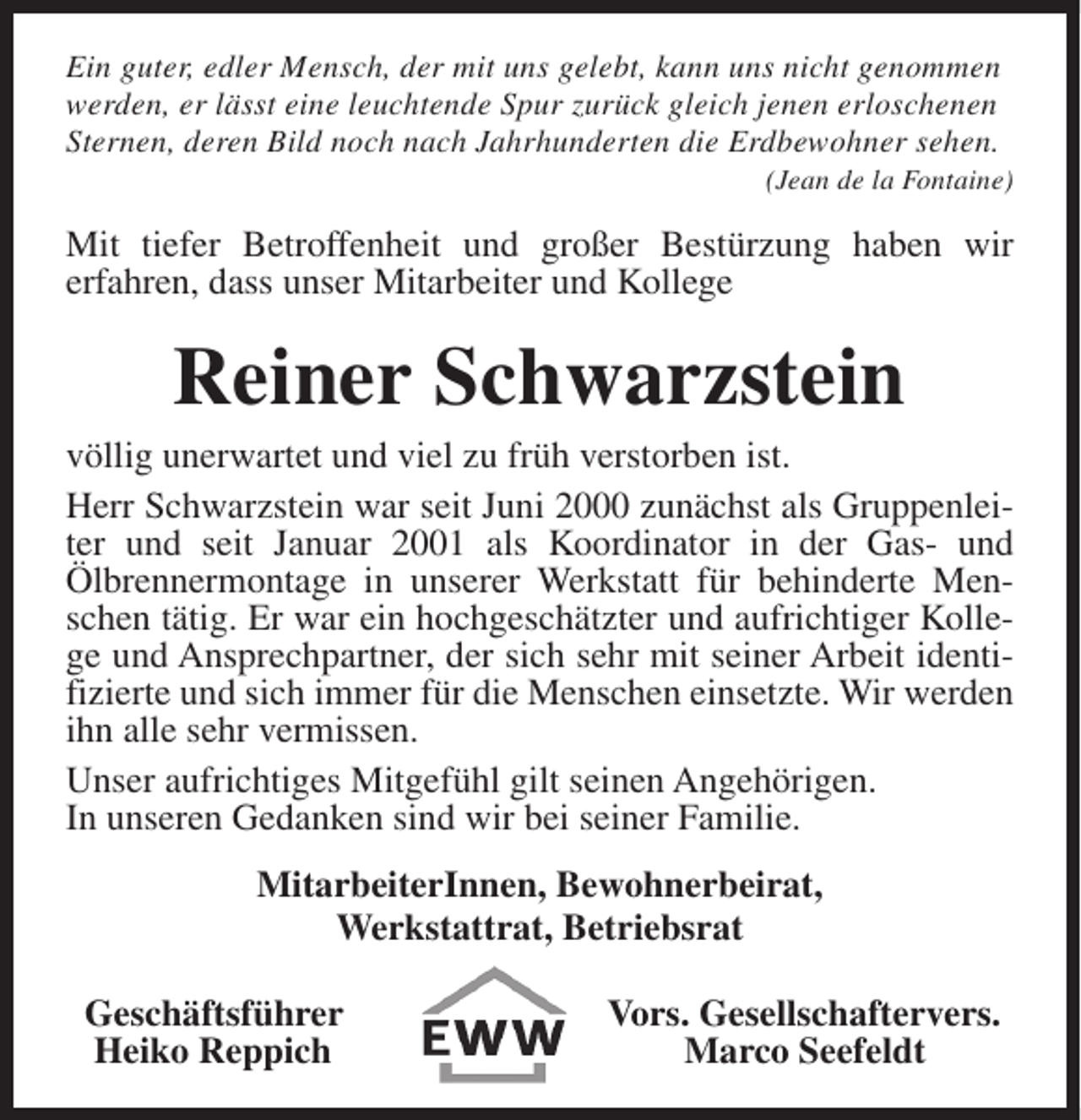<p>Ein guter, edler Mensch, der mit uns gelebt, kann uns nicht genommen<br />werden, er lässt eine leuchtende Spur zurück gleich jenen erloschenen<br />Sternen, deren Bild noch nach Jahrhunderten die Erdbewohner sehen.</p><p>(Jean de la Fontaine)</p><p>Mit tiefer Betroffenheit und großer Bestürzung haben wir<br />erfahren, dass unser Mitarbeiter und Kollege</p><p>Reiner Schwarzstein</p><p>völlig unerwartet und viel zu früh verstorben ist.<br />Herr Schwarzstein war seit Juni 2000 zunächst als Gruppenleiter und seit Januar 2001 als Koordinator in der Gas- und<br />Ölbrennermontage in unserer Werkstatt für behinderte Menschen tätig. Er war ein hochgeschätzter und aufrichtiger Kollege und Ansprechpartner, der sich sehr mit seiner Arbeit identifizierte und sich immer für die Menschen einsetzte. Wir werden<br />ihn alle sehr vermissen.<br />Unser aufrichtiges Mitgefühl gilt seinen Angehörigen.<br />In unseren Gedanken sind wir bei seiner Familie.<br />MitarbeiterInnen, Bewohnerbeirat,<br />Werkstattrat, Betriebsrat<br />Geschäftsführer<br />Heiko Reppich</p><p>Vors. Gesellschaftervers.<br />Marco Seefeldt</p>