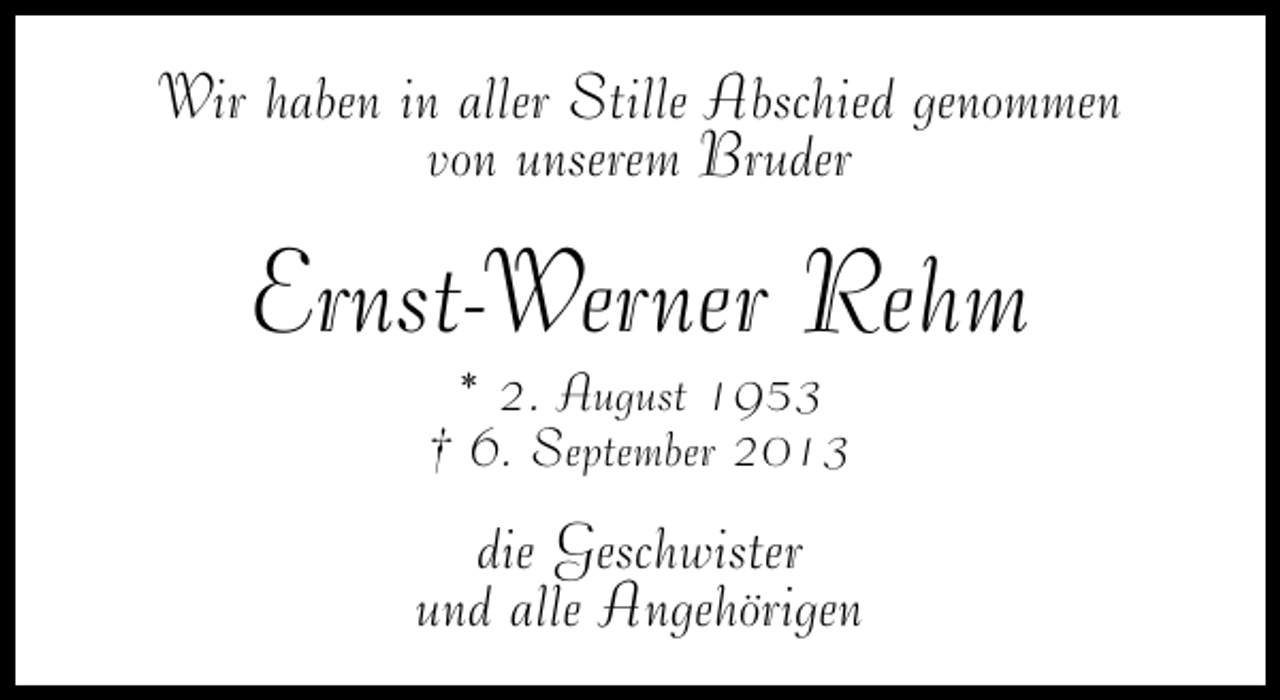 <p>Wir haben in aller Stille Abschied genommen<br />von unserem Bruder</p><p>Ernst-Werner Rehm<br />* 2. August 1953<br />† 6. September 2013</p><p>die Geschwister<br />und alle Angehörigen</p>