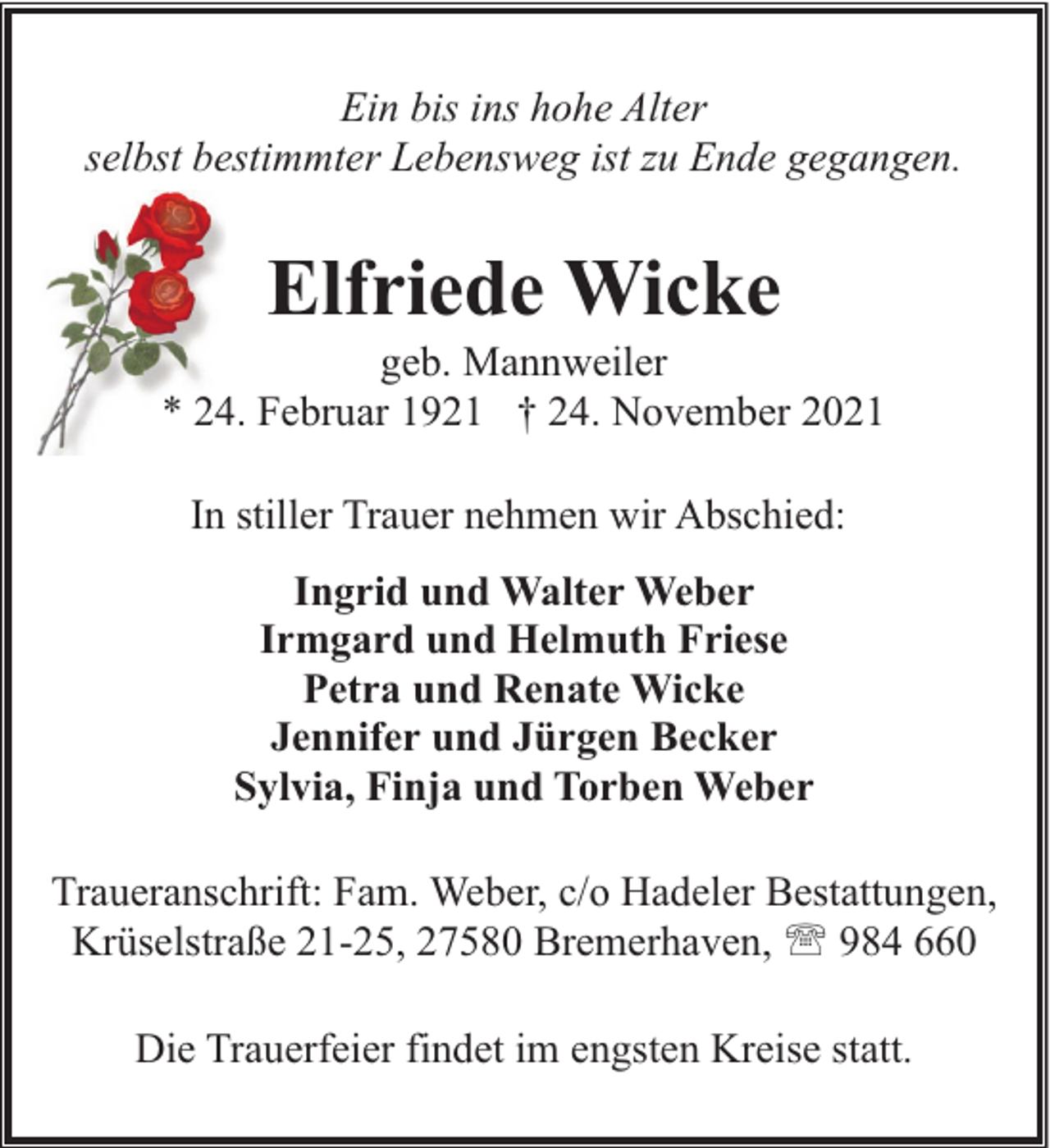 <p>Ein bis ins hohe Alter<br />selbst bestimmter Lebensweg ist zu Ende gegangen.</p><p>Elfriede Wicke</p><p>geb. Mannweiler<br />* 24. Februar 1921 † 24. November 2021<br />In stiller Trauer nehmen wir Abschied:<br />Ingrid und Walter Weber<br />Irmgard und Helmuth Friese<br />Petra und Renate Wicke<br />Jennifer und Jürgen Becker<br />Sylvia, Finja und Torben Weber<br />Traueranschrift: Fam. Weber, c/o Hadeler Bestattungen,<br />Krüselstraße 21-25, 27580 Bremerhaven, ' 984 660<br />Die Trauerfeier findet im engsten Kreise statt.</p>