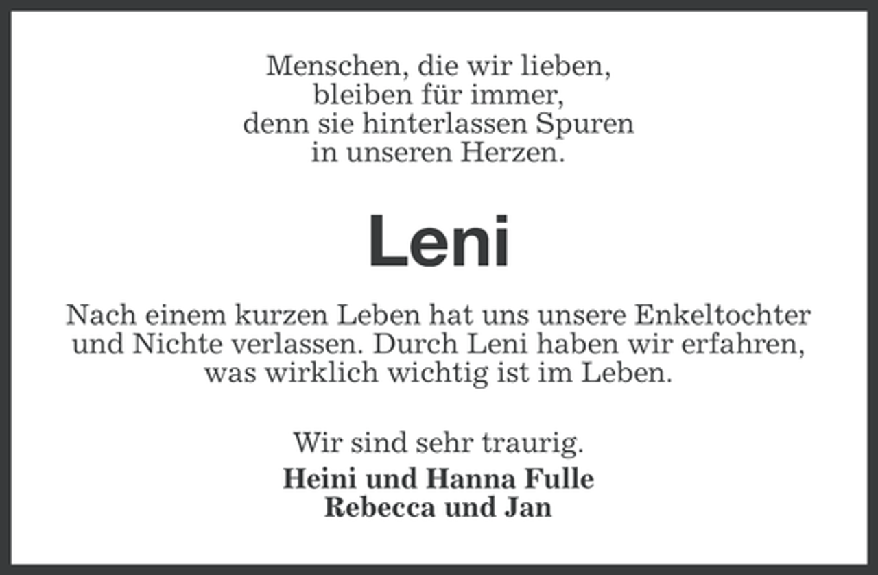 <p>Menschen, die wir lieben,<br />bleiben für immer,<br />denn sie hinterlassen Spuren<br />in unseren Herzen.</p><p>Leni<br />Nach einem kurzen Leben hat uns unsere Enkeltochter<br />und Nichte verlassen. Durch Leni haben wir erfahren,<br />was wirklich wichtig ist im Leben.<br />Wir sind sehr traurig.<br />Heini und Hanna Fulle<br />Rebecca und Jan</p>