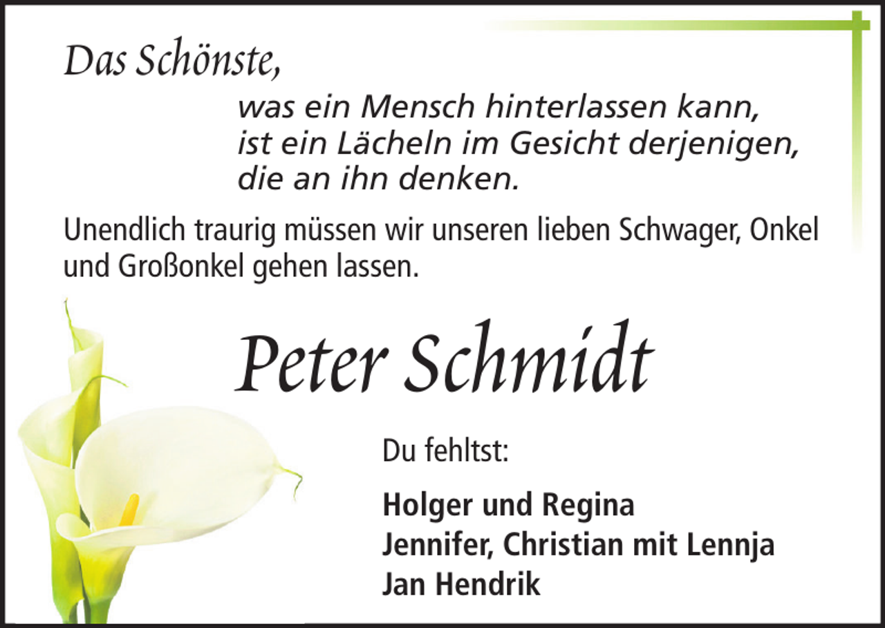 <p>Das Schönste,</p><p>was ein Mensch hinterlassen kann,<br />ist ein Lächeln im Gesicht derjenigen,<br />die an ihn denken.</p><p>Unendlich traurig müssen wir unseren lieben Schwager, Onkel<br />und Großonkel gehen lassen.</p><p>Peter Schmidt<br />Du fehltst:<br />Holger und Regina<br />Jennifer, Christian mit Lennja<br />Jan Hendrik</p>