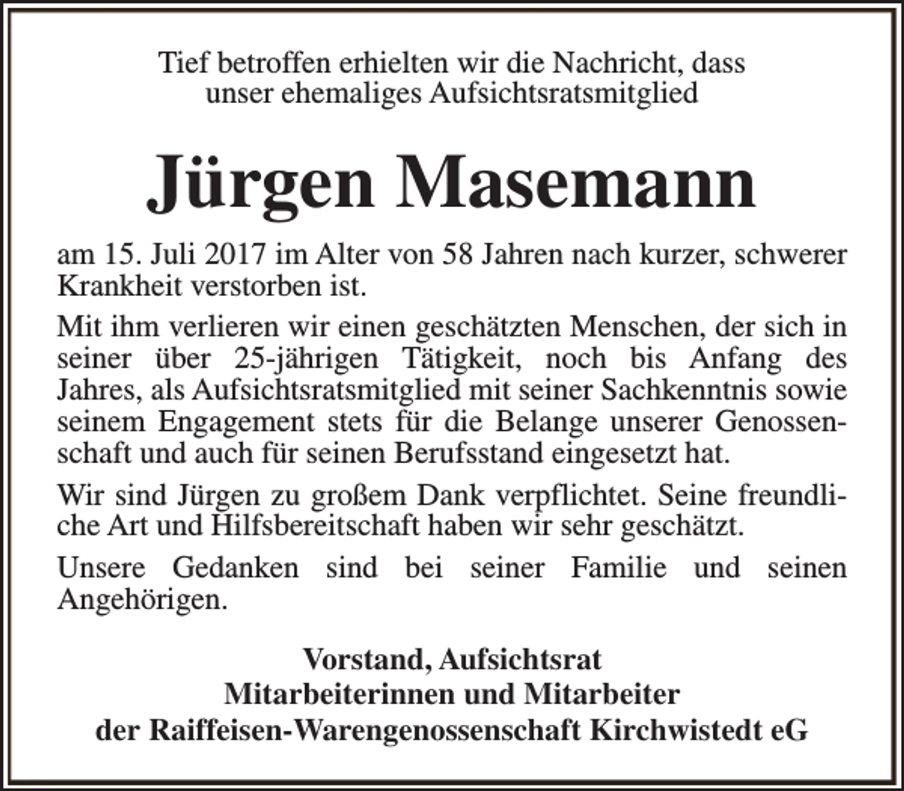 <p>Tief betroffen erhielten wir die Nachricht, dass<br />unser ehemaliges Aufsichtsratsmitglied</p><p>Jürgen Masemann<br />am 15. Juli 2017 im Alter von 58 Jahren nach kurzer, schwerer<br />Krankheit verstorben ist.<br />Mit ihm verlieren wir einen geschätzten Menschen, der sich in<br />seiner über 25-jährigen Tätigkeit, noch bis Anfang des<br />Jahres, als Aufsichtsratsmitglied mit seiner Sachkenntnis sowie<br />seinem Engagement stets für die Belange unserer Genossenschaft und auch für seinen Berufsstand eingesetzt hat.<br />Wir sind Jürgen zu großem Dank verpflichtet. Seine freundliche Art und Hilfsbereitschaft haben wir sehr geschätzt.<br />Unsere Gedanken sind bei seiner Familie und seinen<br />Angehörigen.<br />Vorstand, Aufsichtsrat<br />Mitarbeiterinnen und Mitarbeiter<br />der Raiffeisen-Warengenossenschaft Kirchwistedt eG</p>