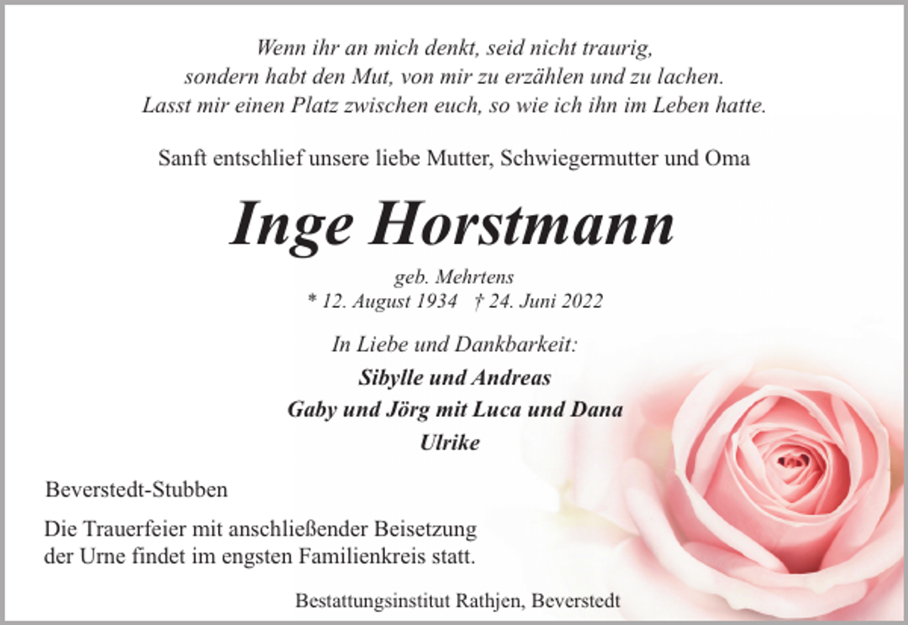<p>Wenn ihr an mich denkt, seid nicht traurig,<br />sondern habt den Mut, von mir zu erzählen und zu lachen.<br />Lasst mir einen Platz zwischen euch, so wie ich ihn im Leben hatte.<br />Sanft entschlief unsere liebe Mutter, Schwiegermutter und Oma</p><p>Inge Horstmann<br />geb. Mehrtens<br />* 12. August 1934 † 24. Juni 2022</p><p>In Liebe und Dankbarkeit:<br />Sibylle und Andreas<br />Gaby und Jörg mit Luca und Dana<br />Ulrike<br />Beverstedt-Stubben<br />Die Trauerfeier mit anschließender Beisetzung<br />der Urne findet im engsten Familienkreis statt.<br />Bestattungsinstitut Rathjen, Beverstedt</p>