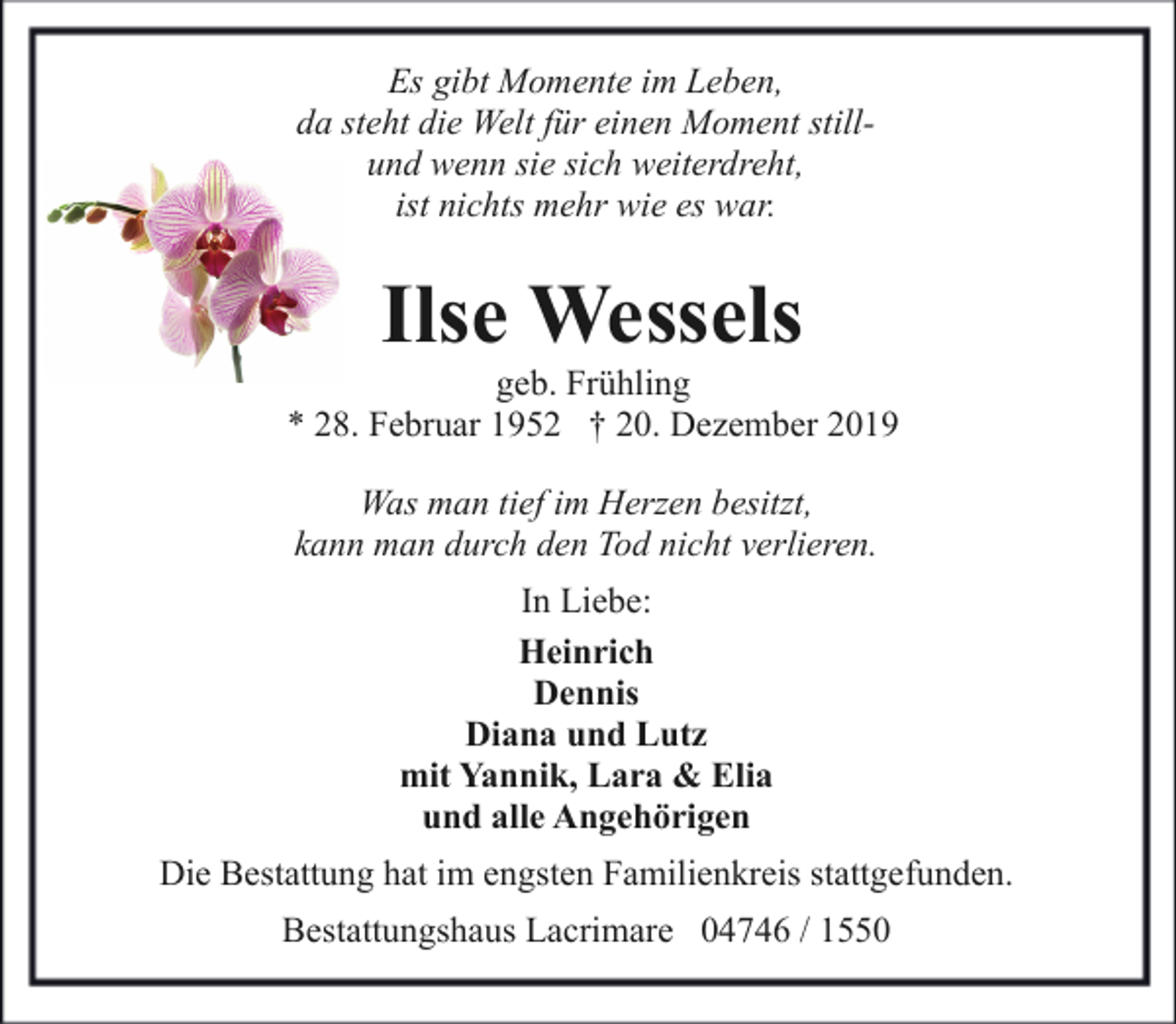 <p>Es gibt Momente im Leben,<br />da steht die Welt für einen Moment stillund wenn sie sich weiterdreht,<br />ist nichts mehr wie es war.</p><p>Ilse Wessels</p><p>geb. Frühling<br />* 28. Februar 1952 † 20. Dezember 2019<br />Was man tief im Herzen besitzt,<br />kann man durch den Tod nicht verlieren.<br />In Liebe:<br />Heinrich<br />Dennis<br />Diana und Lutz<br />mit Yannik, Lara &amp; Elia<br />und alle Angehörigen<br />Die Bestattung hat im engsten Familienkreis stattgefunden.<br />Bestattungshaus Lacrimare 04746 / 1550</p>
