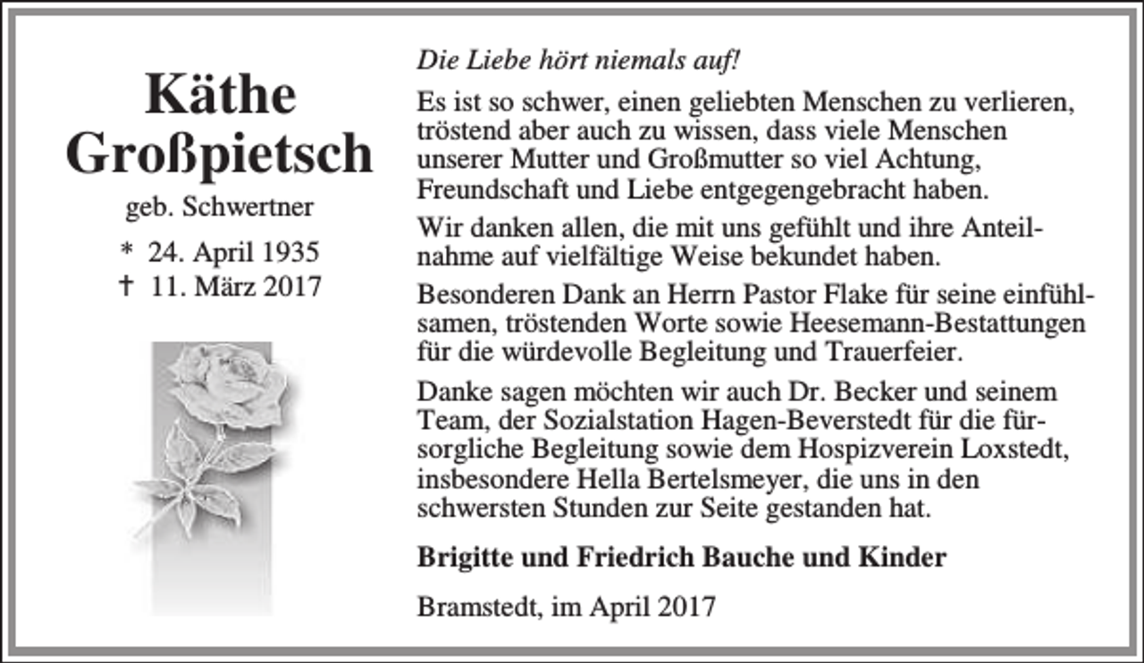 <p>Käthe<br />Großpietsch<br />geb. Schwertner</p><p>* 24. April 1935<br />B 11. März 2017</p><p>Die Liebe hört niemals auf!<br />Es ist so schwer, einen geliebten Menschen zu verlieren,<br />tröstend aber auch zu wissen, dass viele Menschen<br />unserer Mutter und Großmutter so viel Achtung,<br />Freundschaft und Liebe entgegengebracht haben.<br />Wir danken allen, die mit uns gefühlt und ihre Anteilnahme auf vielfältige Weise bekundet haben.<br />Besonderen Dank an Herrn Pastor Flake für seine einfühlsamen, tröstenden Worte sowie Heesemann-Bestattungen<br />für die würdevolle Begleitung und Trauerfeier.<br />Danke sagen möchten wir auch Dr. Becker und seinem<br />Team, der Sozialstation Hagen-Beverstedt für die fürsorgliche Begleitung sowie dem Hospizverein Loxstedt,<br />insbesondere Hella Bertelsmeyer, die uns in den<br />schwersten Stunden zur Seite gestanden hat.<br />Brigitte und Friedrich Bauche und Kinder<br />Bramstedt, im April 2017</p>