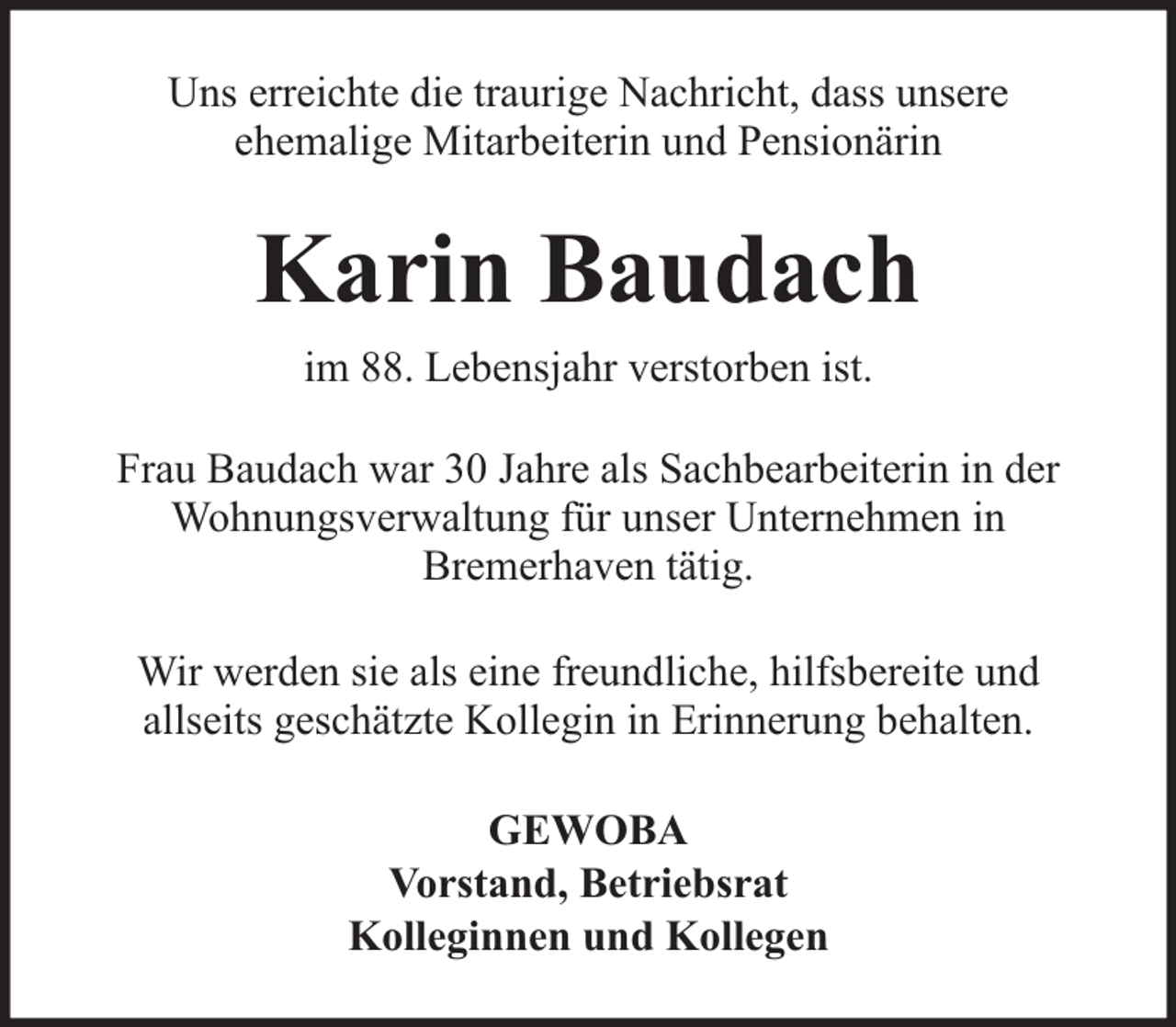 <p>Uns erreichte die traurige Nachricht, dass unsere<br />ehemalige Mitarbeiterin und Pensionärin</p><p>Karin Baudach<br />im 88. Lebensjahr verstorben ist.<br />Frau Baudach war 30 Jahre als Sachbearbeiterin in der<br />Wohnungsverwaltung für unser Unternehmen in<br />Bremerhaven tätig.<br />Wir werden sie als eine freundliche, hilfsbereite und<br />allseits geschätzte Kollegin in Erinnerung behalten.<br />GEWOBA<br />Vorstand, Betriebsrat<br />Kolleginnen und Kollegen</p>