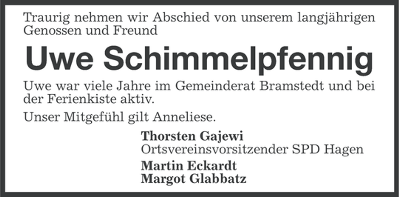 <p>Traurig nehmen wir Abschied von unserem langjährigen<br />Genossen und Freund</p><p>Uwe Schimmelpfennig<br />Uwe war viele Jahre im Gemeinderat Bramstedt und bei<br />der Ferienkiste aktiv.<br />Unser Mitgefühl gilt Anneliese.<br />Thorsten Gajewi<br />Ortsvereinsvorsitzender SPD Hagen<br />Martin Eckardt<br />Margot Glabbatz</p>