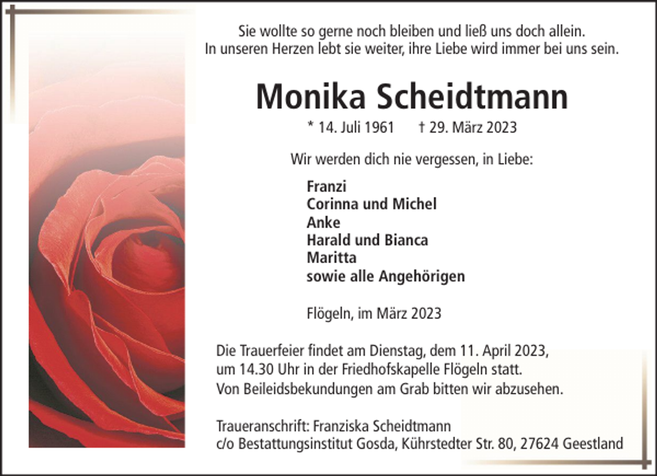 <p>Sie wollte so gerne noch bleiben und ließ uns doch allein.<br />In unseren Herzen lebt sie weiter, ihre Liebe wird immer bei uns sein.</p><p>Monika Scheidtmann<br />* 14. Juli 1961</p><p>† 29. März 2023</p><p>Wir werden dich nie vergessen, in Liebe:<br />Franzi<br />Corinna und Michel<br />Anke<br />Harald und Bianca<br />Maritta<br />sowie alle Angehörigen<br />Flögeln, im März 2023<br />Die Trauerfeier findet am Dienstag, dem 11. April 2023,<br />um 14.30 Uhr in der Friedhofskapelle Flögeln statt.<br />Von Beileidsbekundungen am Grab bitten wir abzusehen.<br />Traueranschrift: Franziska Scheidtmann<br />c/o Bestattungsinstitut Gosda, Kührstedter Str. 80, 27624 Geestland</p>