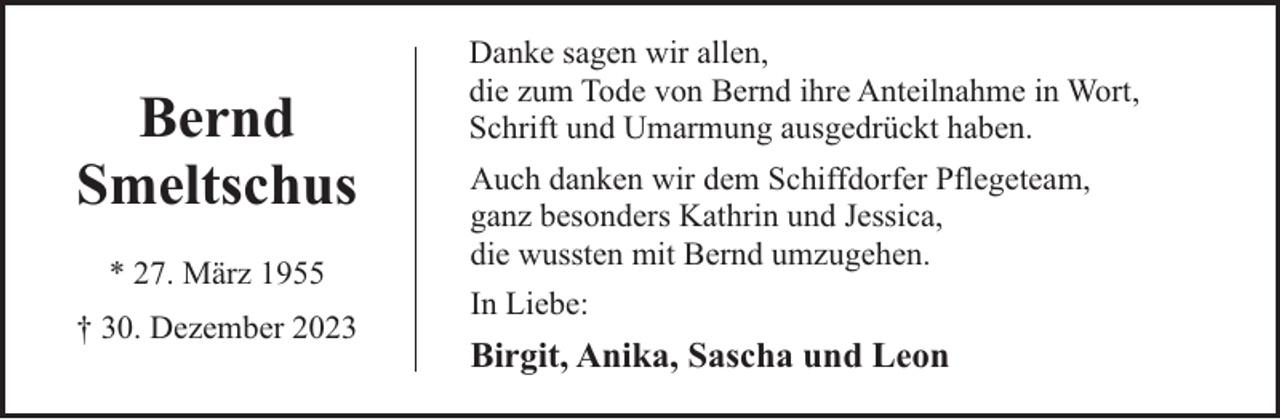 <p>Bernd<br />Smeltschus<br />* 27. März 1955<br />† 30. Dezember 2023</p><p>Danke sagen wir allen,<br />die zum Tode von Bernd ihre Anteilnahme in Wort,<br />Schrift und Umarmung ausgedrückt haben.<br />Auch danken wir dem Schiffdorfer Pflegeteam,<br />ganz besonders Kathrin und Jessica,<br />die wussten mit Bernd umzugehen.<br />In Liebe:</p><p>Birgit, Anika, Sascha und Leon</p>