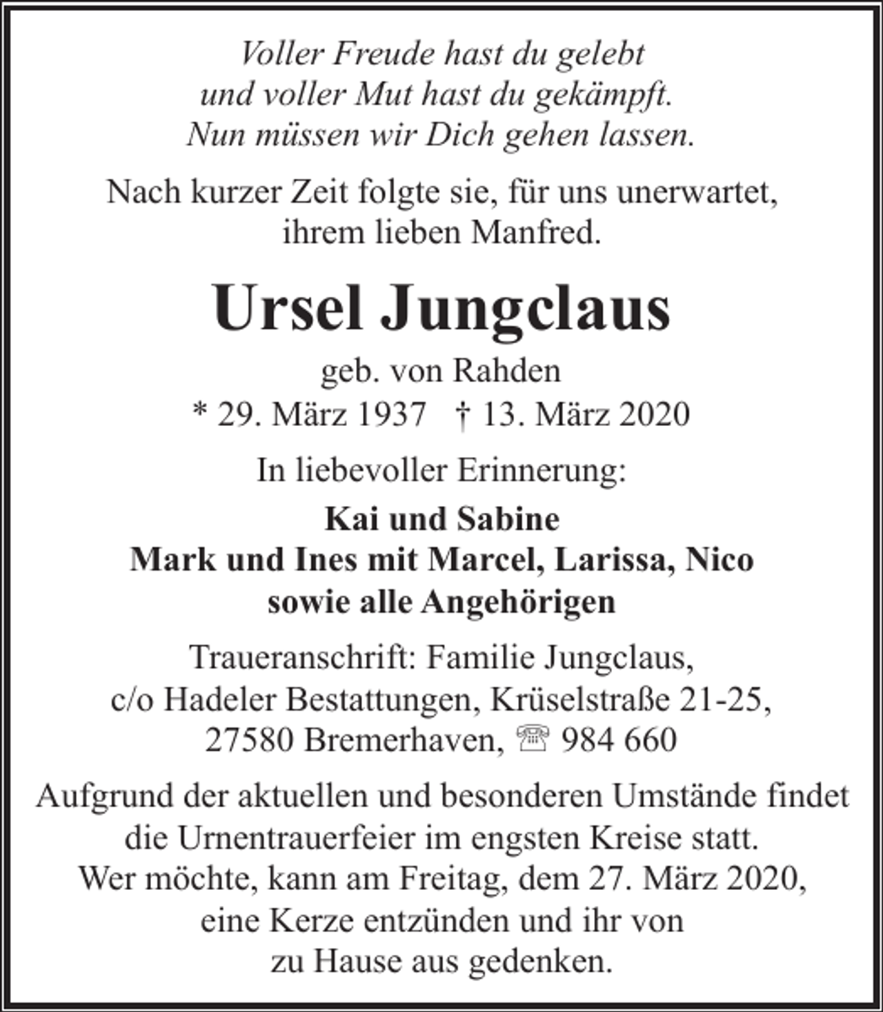 <p>Voller Freude hast du gelebt<br />und voller Mut hast du gekämpft.<br />Nun müssen wir Dich gehen lassen.<br />Nach kurzer Zeit folgte sie, für uns unerwartet,<br />ihrem lieben Manfred.</p><p>Ursel Jungclaus</p><p>geb. von Rahden<br />* 29. März 1937 † 13. März 2020<br />In liebevoller Erinnerung:<br />Kai und Sabine<br />Mark und Ines mit Marcel, Larissa, Nico<br />sowie alle Angehörigen<br />Traueranschrift: Familie Jungclaus,<br />c/o Hadeler Bestattungen, Krüselstraße 21-25,<br />27580 Bremerhaven, ' 984 660<br />Aufgrund der aktuellen und besonderen Umstände findet<br />die Urnentrauerfeier im engsten Kreise statt.<br />Wer möchte, kann am Freitag, dem 27. März 2020,<br />eine Kerze entzünden und ihr von<br />zu Hause aus gedenken.</p>