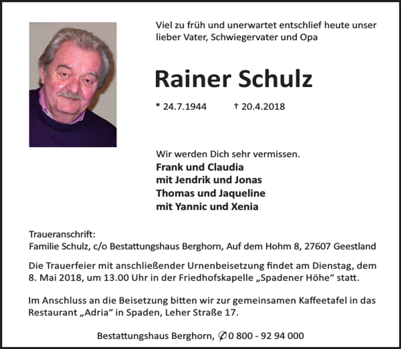 <p>Viel zu früh und unerwartet entschlief heute unser<br />lieber Vater, Schwiegervater und Opa</p><p>Rainer Schulz<br />* 24.7.1944</p><p>† 20.4.2018</p><p>Wir werden Dich sehr vermissen.</p><p>Frank und Claudia<br />mit Jendrik und Jonas<br />Thomas und Jaqueline<br />mit Yannic und Xenia</p><p>Traueranschri :<br />Familie Schulz, c/o Besta ungshaus Berghorn, Auf dem Hohm 8, 27607 Geestland<br />Die Trauerfeier mit anschließender Urnenbeisetzung ﬁndet am Dienstag, dem<br />8. Mai 2018, um 13.00 Uhr in der Friedhofskapelle „Spadener Höhe“ sta .<br />Im Anschluss an die Beisetzung bi en wir zur gemeinsamen Kaﬀeetafel in das<br />Restaurant „Adria“ in Spaden, Leher Straße 17.<br />Besta ungshaus Berghorn, * 0 800 - 92 94 000</p>