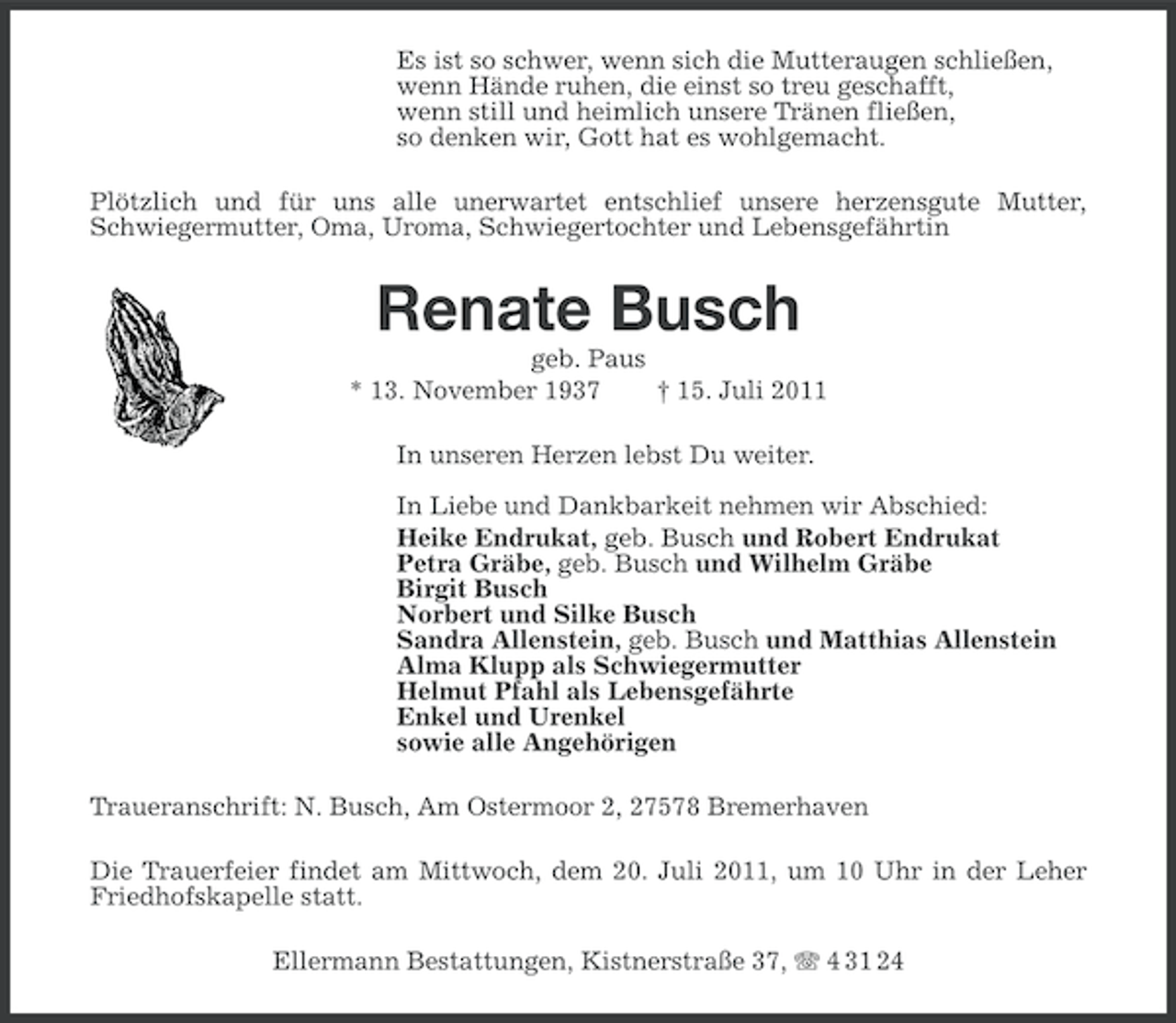 <p>Es ist so schwer, wenn sich die Mutteraugen schließen,<br />wenn Hände ruhen, die einst so treu geschafft,<br />wenn still und heimlich unsere Tränen fließen,<br />so denken wir, Gott hat es wohlgemacht.<br />Plötzlich und für uns alle unerwartet entschlief unsere herzensgute Mutter,<br />Schwiegermutter, Oma, Uroma, Schwiegertochter und Lebensgefährtin</p><p>Renate Busch<br />geb. Paus<br />* 13. November 1937<br />† 15. Juli 2011<br />In unseren Herzen lebst Du weiter.<br />In Liebe und Dankbarkeit nehmen wir Abschied:<br />Heike Endrukat, geb. Busch und Robert Endrukat<br />Petra Gräbe, geb. Busch und Wilhelm Gräbe<br />Birgit Busch<br />Norbert und Silke Busch<br />Sandra Allenstein, geb. Busch und Matthias Allenstein<br />Alma Klupp als Schwiegermutter<br />Helmut Pfahl als Lebensgefährte<br />Enkel und Urenkel<br />sowie alle Angehörigen<br />Traueranschrift: N. Busch, Am Ostermoor 2, 27578 Bremerhaven<br />Die Trauerfeier findet am Mittwoch, dem 20. Juli 2011, um 10 Uhr in der Leher<br />Friedhofskapelle statt.<br />Ellermann Bestattungen, Kistnerstraße 37, 4 31 24</p>