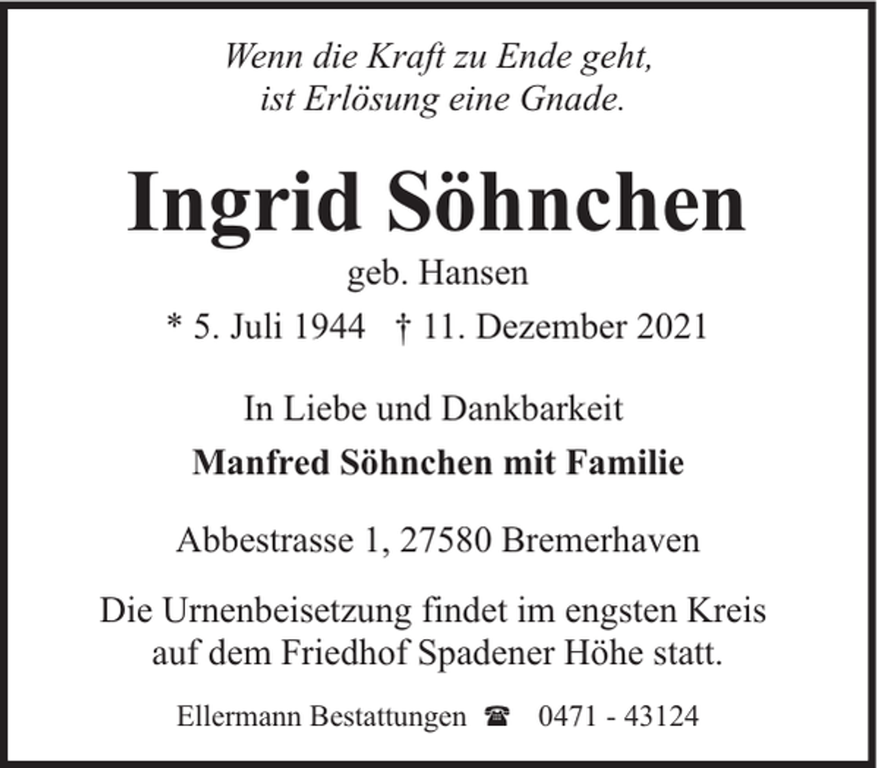 <p>Wenn die Kraft zu Ende geht,<br />ist Erlösung eine Gnade.</p><p>Ingrid Söhnchen<br />geb. Hansen<br />* 5. Juli 1944 † 11. Dezember 2021<br />In Liebe und Dankbarkeit<br />Manfred Söhnchen mit Familie<br />Abbestrasse 1, 27580 Bremerhaven<br />Die Urnenbeisetzung findet im engsten Kreis<br />auf dem Friedhof Spadener Höhe statt.<br />Ellermann Bestattungen ( 0471 - 43124</p>