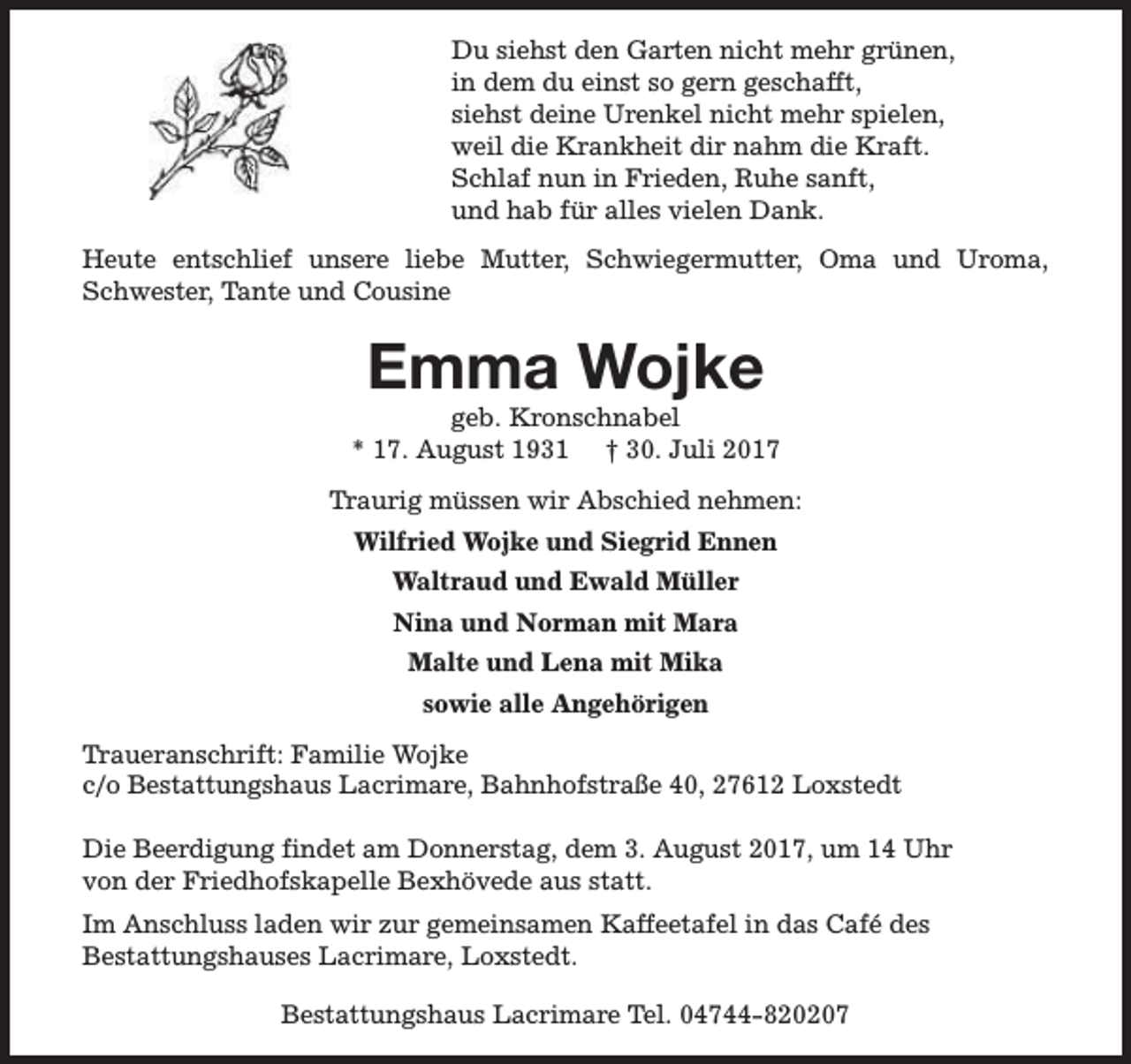 <p>Du siehst den Garten nicht mehr grünen,<br />in dem du einst so gern geschafft,<br />siehst deine Urenkel nicht mehr spielen,<br />weil die Krankheit dir nahm die Kraft.<br />Schlaf nun in Frieden, Ruhe sanft,<br />und hab für alles vielen Dank.<br />Heute entschlief unsere liebe Mutter, Schwiegermutter, Oma und Uroma,<br />Schwester, Tante und Cousine</p><p>Emma Wojke</p><p>geb. Kronschnabel<br />* 17. August 1931 † 30. Juli 2017<br />Traurig müssen wir Abschied nehmen:<br />Wilfried Wojke und Siegrid Ennen<br />Waltraud und Ewald Müller<br />Nina und Norman mit Mara<br />Malte und Lena mit Mika<br />sowie alle Angehörigen<br />Traueranschrift: Familie Wojke<br />c/o Bestattungshaus Lacrimare, Bahnhofstraße 40, 27612 Loxstedt<br />Die Beerdigung findet am Donnerstag, dem 3. August 2017, um 14 Uhr<br />von der Friedhofskapelle Bexhövede aus statt.<br />Im Anschluss laden wir zur gemeinsamen Kaffeetafel in das Café des<br />Bestattungshauses Lacrimare, Loxstedt.<br />Bestattungshaus Lacrimare Tel. 04744-820207</p>