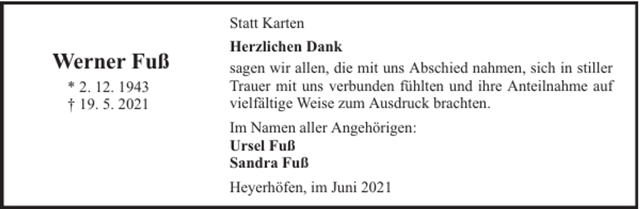 <p>Statt Karten</p><p>Werner Fuß<br />* 2. 12. 1943<br />† 19. 5. 2021</p><p>Herzlichen Dank<br />sagen wir allen, die mit uns Abschied nahmen, sich in stiller<br />Trauer mit uns verbunden fühlten und ihre Anteilnahme auf<br />vielfältige Weise zum Ausdruck brachten.<br />Im Namen aller Angehörigen:<br />Ursel Fuß<br />Sandra Fuß<br />Heyerhöfen, im Juni 2021</p>