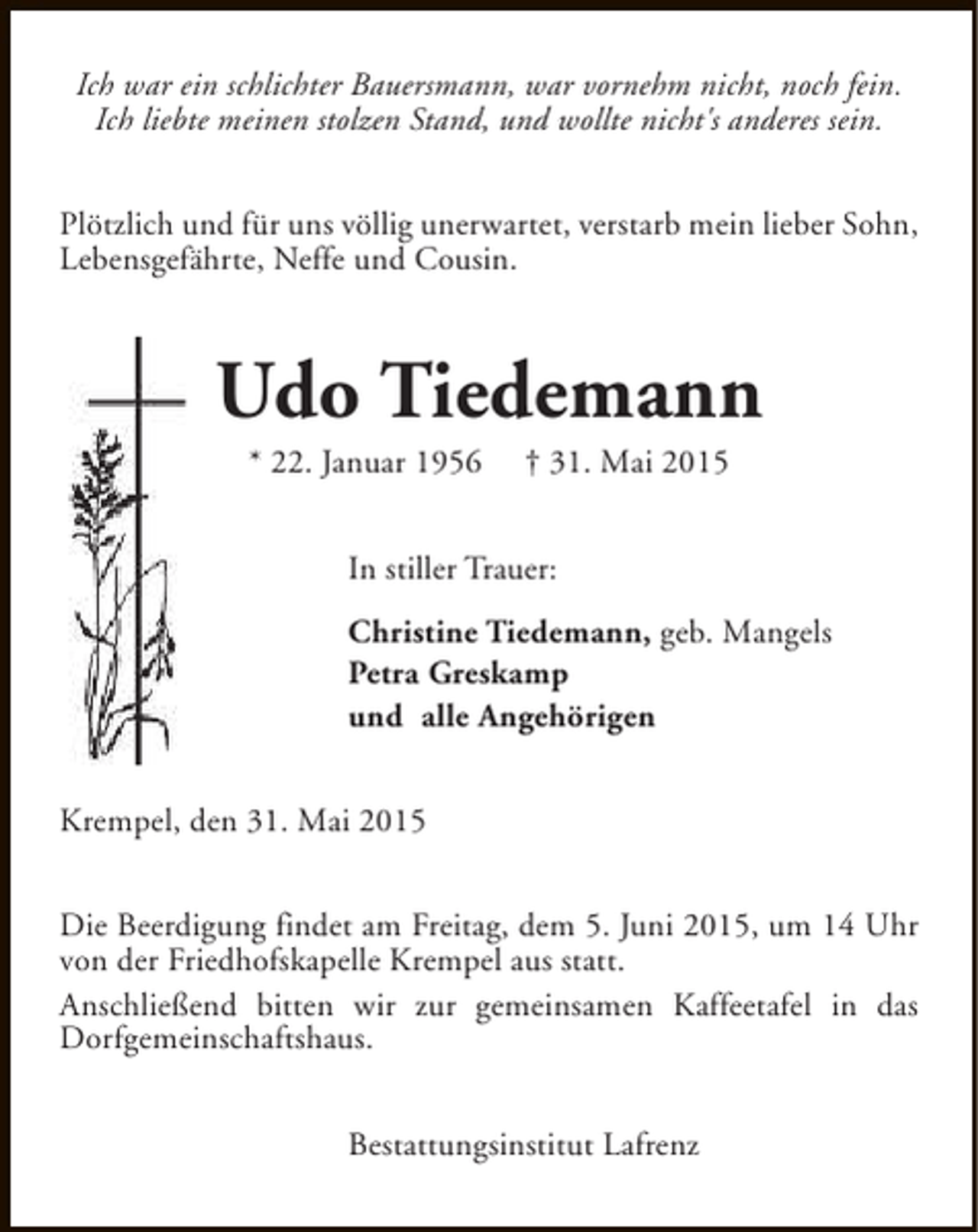 <p>Ich war ein schlichter Bauersmann, war vornehm nicht, noch fein.<br />Ich liebte meinen stolzen Stand, und wollte nicht's anderes sein.<br />Plötzlich und für uns völlig unerwartet, verstarb mein lieber Sohn,<br />Lebensgefährte, Neffe und Cousin.</p><p>Udo Tiedemann<br />* 22. Januar 1956</p><p>† 31. Mai 2015</p><p>In stiller Trauer:<br />Christine Tiedemann, geb. Mangels<br />Petra Greskamp<br />und alle Angehörigen<br />Krempel, den 31. Mai 2015<br />Die Beerdigung findet am Freitag, dem 5. Juni 2015, um 14 Uhr<br />von der Friedhofskapelle Krempel aus statt.<br />Anschließend bitten wir zur gemeinsamen Kaffeetafel in das<br />Dorfgemeinschaftshaus.<br />Bestattungsinstitut Lafrenz</p>
